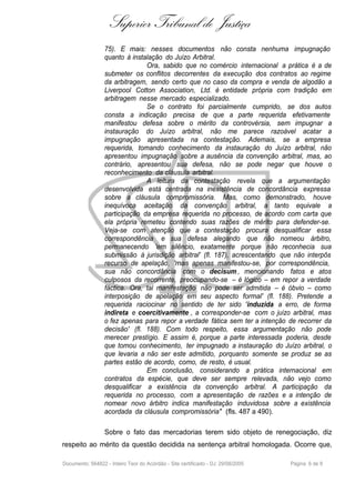 Superior Tribunal de Justiça
                  75). E mais: nesses documentos não consta nenhuma impugnação
                  quanto à instalação do Juízo Arbitral.
                                Ora, sabido que no comércio internacional a prática é a de
                  submeter os conflitos decorrentes da execução dos contratos ao regime
                  da arbitragem, sendo certo que no caso da compra e venda de algodão a
                  Liverpool Cotton Association, Ltd. é entidade própria com tradição em
                  arbitragem nesse mercado especializado.
                                Se o contrato foi parcialmente cumprido, se dos autos
                  consta a indicação precisa de que a parte requerida efetivamente
                  manifestou defesa sobre o mérito da controvérsia, sem impugnar a
                  instauração do Juízo arbitral, não me parece razoável acatar a
                  impugnação apresentada na contestação. Ademais, se a empresa
                  requerida, tomando conhecimento da instauração do Juízo arbitral, não
                  apresentou impugnação sobre a ausência da convenção arbitral, mas, ao
                  contrário, apresentou sua defesa, não se pode negar que houve o
                  reconhecimento da cláusula arbitral.
                                A leitura da contestação revela que a argumentação
                  desenvolvida está centrada na inexistência de concordância expressa
                  sobre a cláusula compromissória. Mas, como demonstrado, houve
                  inequívoca aceitação da convenção arbitral, a tanto equivale a
                  participação da empresa requerida no processo, de acordo com carta que
                  ela própria remeteu contendo suas razões de mérito para defender-se.
                  Veja-se com atenção que a contestação procura desqualificar essa
                  correspondência e sua defesa alegando que não nomeou árbitro,
                  permanecendo 'em silêncio, exatamente porque não reconhecia sua
                  submissão à jurisdição arbitral' (fl. 187), acrescentando que não interpôs
                  recurso de apelação, 'mas apenas manifestou-se, por correspondência,
                  sua não concordância com o decisum , mencionando fatos e atos
                  culposos da recorrente, preocupando-se – é lógico – em repor a verdade
                  fáctica. Ora, tal manifestação não pode ser admitida – é óbvio – como
                  interposição de apelação em seu aspecto formal' (fl. 188). Pretende a
                  requerida raciocinar no sentido de ter sido 'induzida a erro, de forma
                  indireta e coercitivamente , a corresponder-se com o juízo arbitral, mas
                  o fez apenas para repor a verdade fática sem ter a intenção de recorrer da
                  decisão' (fl. 188). Com todo respeito, essa argumentação não pode
                  merecer prestígio. E assim é, porque a parte interessada poderia, desde
                  que tomou conhecimento, ter impugnado a instauração do Juízo arbitral, o
                  que levaria a não ser este admitido, porquanto somente se produz se as
                  partes estão de acordo, como, de resto, é usual.
                                Em conclusão, considerando a prática internacional em
                  contratos da espécie, que deve ser sempre relevada, não vejo como
                  desqualificar a existência da convenção arbitral. A participação da
                  requerida no processo, com a apresentação de razões e a intenção de
                  nomear novo árbitro indica manifestação induvidosa sobre a existência
                  acordada da cláusula compromissória" (fls. 487 a 490).

                  Sobre o fato das mercadorias terem sido objeto de renegociação, diz
respeito ao mérito da questão decidida na sentença arbitral homologada. Ocorre que,

Documento: 564822 - Inteiro Teor do Acórdão - Site certificado - DJ: 29/08/2005   Página 6 de 9
 