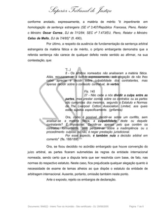 Superior Tribunal de Justiça
conforme anotado, expressamente, a matéria de mérito "é impertinente                          em
homologação de sentença estrangeira (SE nº 3.407/República Francesa, Pleno, Relator
o Ministro Oscar Correa , DJ de 7/12/84; SEC nº 7.473/EU, Pleno, Relator o Ministro
Celso de Mello , DJ de 7/4/95)" (fl. 490).
                  Por último, a respeito da ausência de fundamentação da sentença arbitral
estrangeira da matéria fática e de mérito, o próprio embargante demonstra que a
referida sentença não carece de qualquer defeito neste sentido ao afirmar, na sua
contestação, que:

                                "(...)
                                8 - Os árbitros nomeados não analisaram a matéria fática.
                  Aliás, recusaram-se a fazê-lo expressamente, sob alegação de não lhes
                  caber apreciar e decidir sobre culpabilidade dos contratantes, mas
                  apenas decidir sobre o conteúdo contratual, in verbis :

                                                  Fls. 145
                                                  27 - Não cabe a nós dividir a culpa entre as
                                    partes , mas prestar contas sobre os contratos ou as partes
                                    não cumpridas dos mesmos, segundo o Estatuto e Normas
                                    da The Liverpool Cotton Association Limited, aos quais
                                    estão sujeitos especificamente. (grifamos)

                                Ora, como é possível decidir-se sobre um conflito, sem
                  analisar-se a matéria fática, a culpabilidade deste ou daquele
                  contratante? É impossível. Decidir-se apenas pelo que contém os
                  contratos, formalmente, sem perquirir-se sobre a inadimplência ou o
                  procedimento culposo ou não, é negar prestação jurisdicional.
                                Por esse aspecto, é também nula a decisão arbitral em
                  comento" (fls. 188/189).

                  Ora, se ficou decidido no acórdão embargado que houve convenção do
juízo arbitral, as partes ficaram submetidas às regras da entidade internacional
nomeada, sendo certo que a disputa teria que ser resolvida com base, de fato, nas
normas do respectivo estatuto. Neste caso, fica prejudicada qualquer alegação quanto à
necessidade de exame de temas alheios ao que dispõe o estatuto da entidade de
arbitragem internacional. Ausente, portanto, omissão também neste ponto.
                  Ante o exposto, rejeito os embargos de declaração.




Documento: 564822 - Inteiro Teor do Acórdão - Site certificado - DJ: 29/08/2005   Página 7 de 9
 