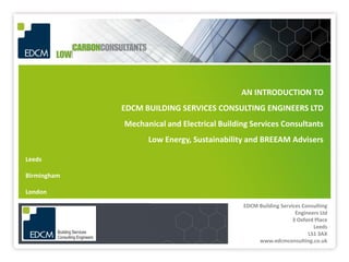AN INTRODUCTION TO
             EDCM BUILDING SERVICES CONSULTING ENGINEERS LTD
             Mechanical and Electrical Building Services Consultants
                   Low Energy, Sustainability and BREEAM Advisers

Leeds

Birmingham

London

                                             EDCM Building Services Consulting
                                                                 Engineers Ltd
                                                                3 Oxford Place
                                                                        Leeds
                                                                      LS1 3AX
                                                  www.edcmconsulting.co.uk
 