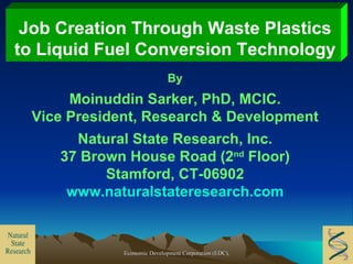 Job Creation Through Waste Plastics to Liquid Fuel Conversion Technology By Moinuddin Sarker, PhD, MCIC. Vice President, Research & Development Natural State Research, Inc. 37 Brown House Road (2 nd  Floor) Stamford, CT-06902 www.naturalstateresearch.com 