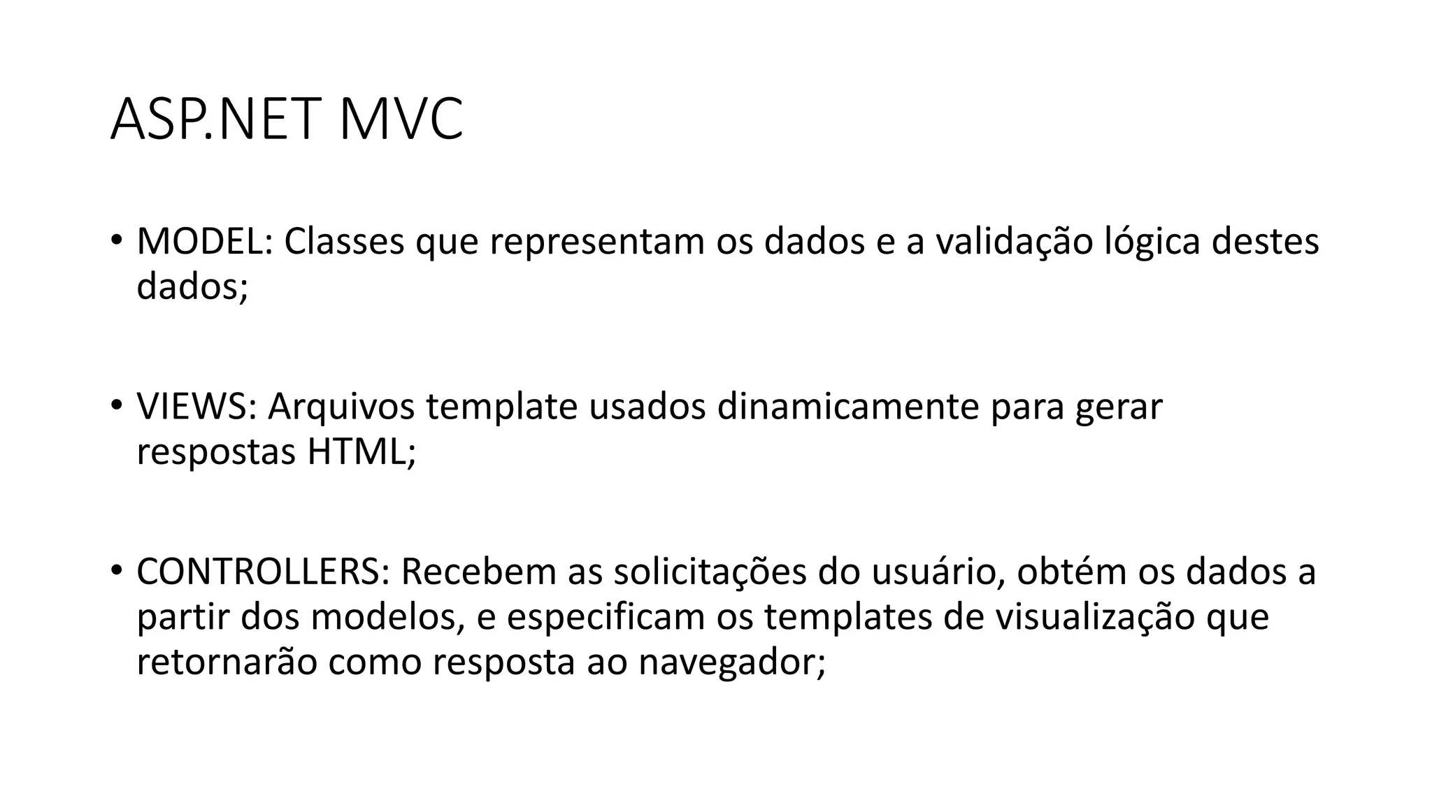 ASP.NET MVC 
•MODEL: Classes que representam os dados e a validação lógica destes dados; 
•VIEWS: Arquivos template usados dinamicamente para gerar respostas HTML; 
•CONTROLLERS: Recebem as solicitações do usuário, obtém os dados a partir dos modelos, e especificam os templates de visualização que retornarão como resposta ao navegador;  