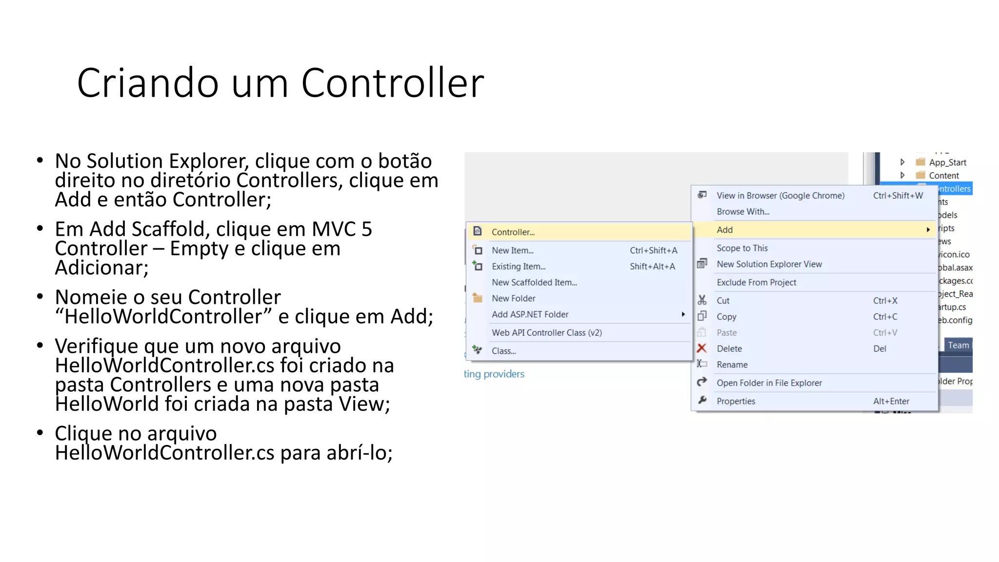 Criando um Controller 
•No Solution Explorer, clique com o botão direito no diretório Controllers, clique em Add e então Controller; 
•Em Add Scaffold, clique em MVC 5 Controller –Empty e clique em Adicionar; 
•Nomeie o seu Controller “HelloWorldController” e clique em Add; 
•Verifique que um novo arquivo HelloWorldController.cs foi criado na pasta Controllers e uma nova pasta HelloWorld foi criada na pasta View; 
•Clique no arquivo HelloWorldController.cs para abrí-lo;  
