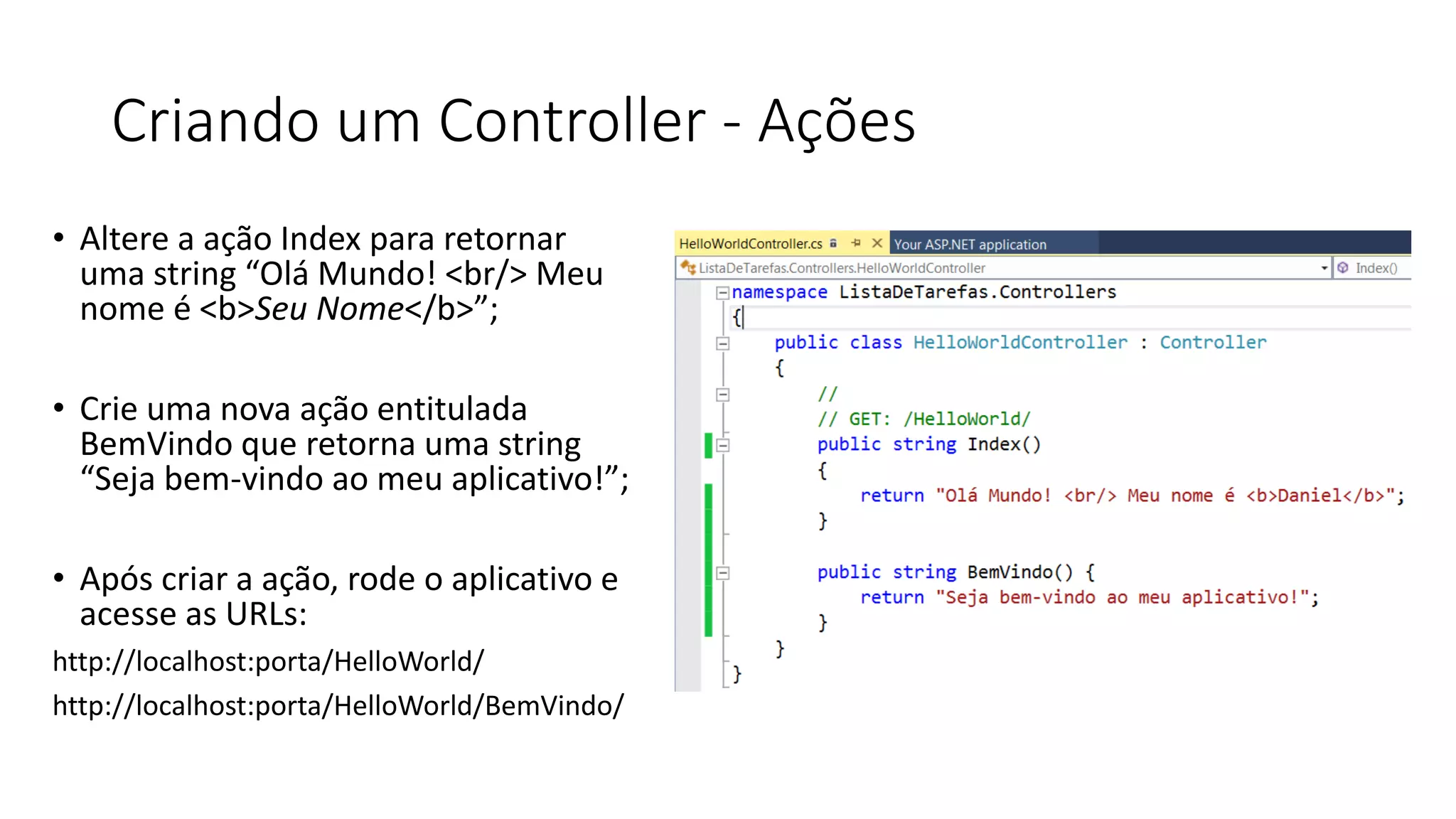 Criando um Controller -Ações 
•Altere a ação Index para retornar uma string “Olá Mundo! <br/> Meu nome é <b>Seu Nome</b>”; 
•Crie uma nova ação entitulada BemVindo que retorna uma string “Seja bem-vindo ao meu aplicativo!”; 
•Após criar a ação, rode o aplicativo e acesse as URLs: 
http://localhost:porta/HelloWorld/ 
http://localhost:porta/HelloWorld/BemVindo/  