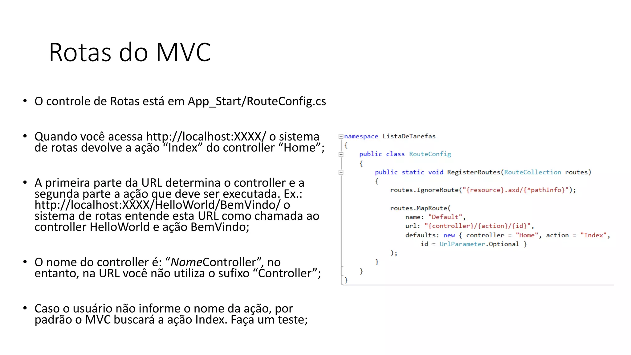 Rotas do MVC 
•O controle de Rotas está em App_Start/RouteConfig.cs 
•Quando você acessa http://localhost:XXXX/ o sistema de rotas devolve a ação “Index” do controller “Home”; 
•A primeiraparte da URL determinao controller e a segundaparte a açãoquedeveserexecutada. Ex.: http://localhost:XXXX/HelloWorld/BemVindo/ o sistema de rotas entende esta URL como chamada ao controller HelloWorld e ação BemVindo; 
•O nome do controller é: “NomeController”, no entanto, na URL você não utiliza o sufixo “Controller”; 
•Caso o usuário não informe o nome da ação, por padrão o MVC buscará a ação Index. Faça um teste;  