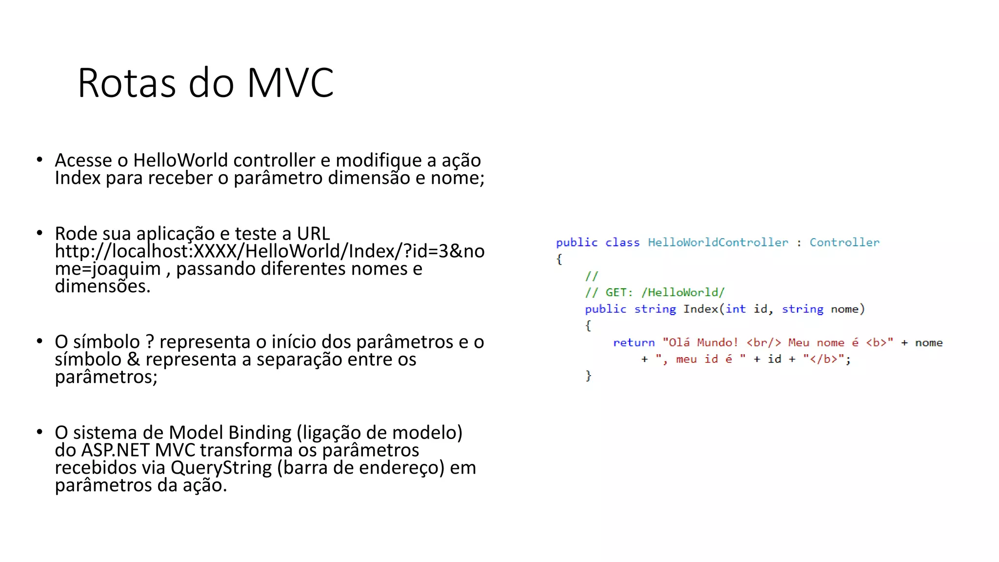 Rotas do MVC 
•Acesse o HelloWorld controller e modifique a ação Index para receber o parâmetro dimensão e nome; 
•Rode suaaplicação e teste a URL http://localhost:XXXX/HelloWorld/Index/?id=3&nome=joaquim , passando diferentes nomes e dimensões. 
•O símbolo ? representa o início dos parâmetros e o símbolo & representa a separação entre os parâmetros; 
•O sistema de Model Binding (ligação de modelo) do ASP.NET MVC transforma os parâmetros recebidos via QueryString (barra de endereço) em parâmetros da ação.  