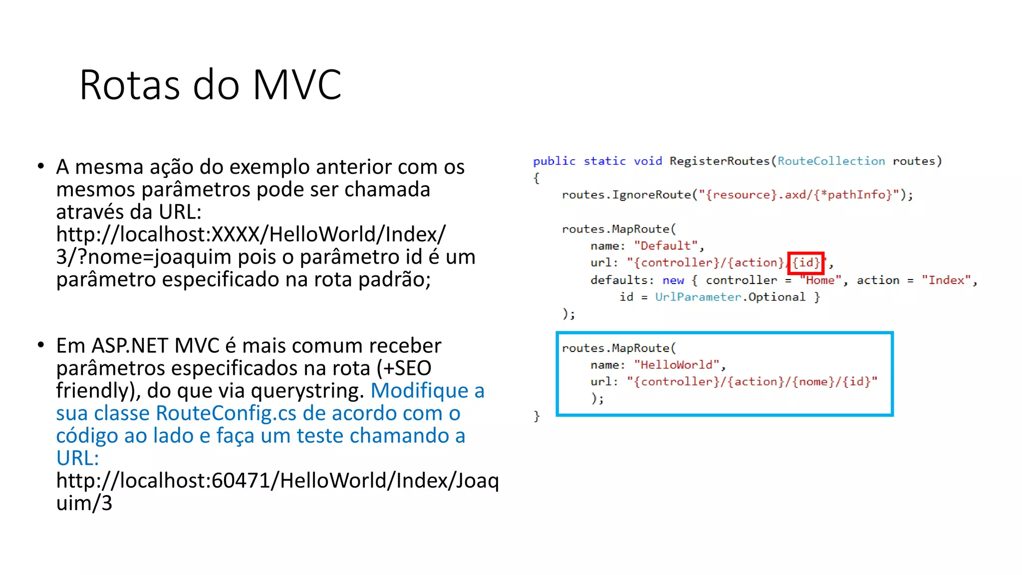 Rotas do MVC 
•A mesma ação do exemplo anterior com os mesmos parâmetros pode ser chamada através da URL: http://localhost:XXXX/HelloWorld/Index/ 3/?nome=joaquim pois o parâmetro id é um parâmetro especificado na rota padrão; 
•Em ASP.NET MVC é mais comum receber parâmetros especificados na rota (+SEO friendly), do que via querystring. Modifique a sua classe RouteConfig.cs de acordo com o código ao lado e faça um teste chamando a URL: http://localhost:60471/HelloWorld/Index/Joaquim/3  