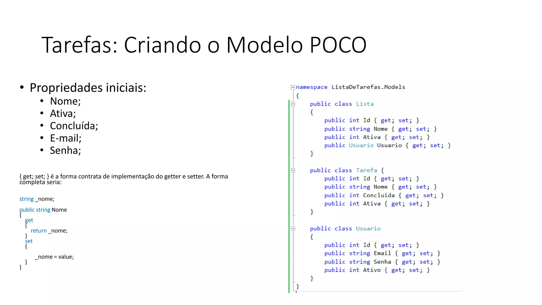 Tarefas: Criando o Modelo POCO 
•Propriedades iniciais: 
•Nome; 
•Ativa; 
•Concluída; 
•E-mail; 
•Senha; 
{ get; set; } é a forma contrata de implementação do getter e setter. A forma completa seria: 
string _nome; 
public string Nome{ get{ return _nome; } set{ _nome = value; } }  