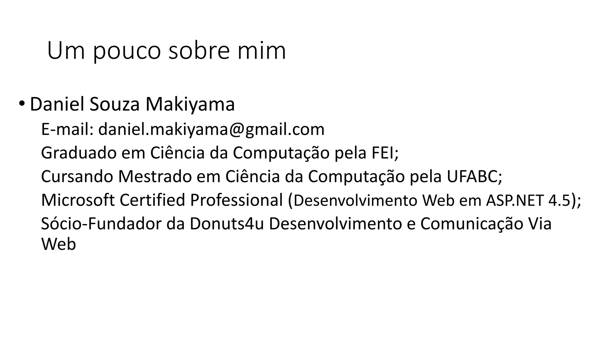 Um pouco sobre mim 
•Daniel Souza Makiyama 
E-mail: daniel.makiyama@gmail.com 
Graduado em Ciência da Computação pela FEI; 
Cursando Mestrado em Ciência da Computação pela UFABC; 
Microsoft Certified Professional (Desenvolvimento Web em ASP.NET 4.5); 
Sócio-Fundador da Donuts4u Desenvolvimento e Comunicação Via Web  