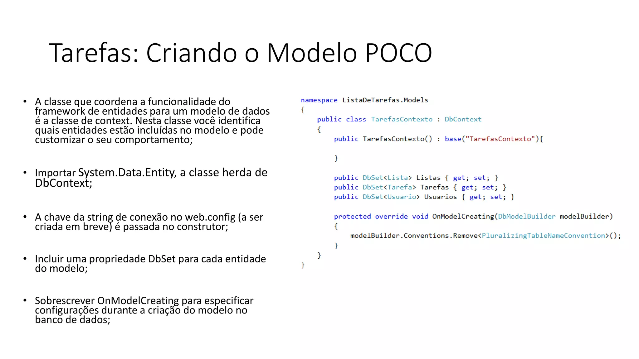 Tarefas: Criando o Modelo POCO 
•A classequecoordenaa funcionalidadedo framework de entidadespara um modelode dados é a classede context. Nestaclassevocêidentificaquaisentidadesestãoincluídasno modeloe podecustomizaro seucomportamento; 
•ImportarSystem.Data.Entity, a classe herda de DbContext; 
•A chaveda string de conexãono web.config(a sercriadaembreve) é passadano construtor; 
•IncluirumapropriedadeDbSetpara cadaentidadedo modelo; 
•SobrescreverOnModelCreatingpara especificarconfiguraçõesdurantea criaçãodo modelono banco de dados;  