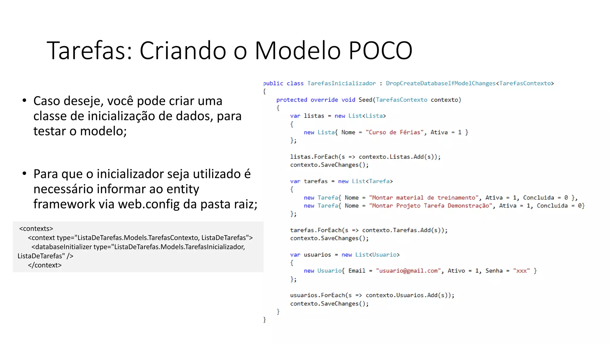Tarefas: Criando o Modelo POCO 
•Caso deseje, você pode criar uma classe de inicialização de dados, para testar o modelo; 
•Para que o inicializador seja utilizado é necessário informar ao entity framework via web.config da pasta raiz; 
<contexts> 
<context type="ListaDeTarefas.Models.TarefasContexto, ListaDeTarefas"> 
<databaseInitializer type="ListaDeTarefas.Models.TarefasInicializador, ListaDeTarefas" /> 
</context>  
