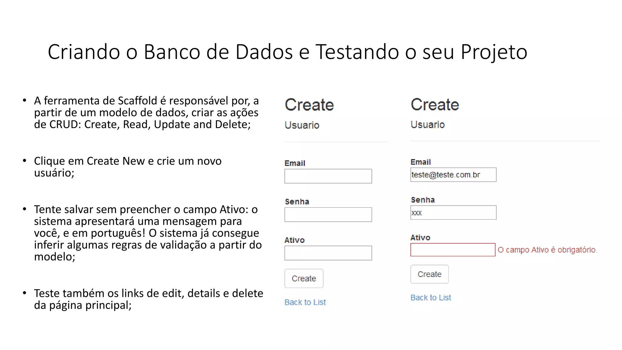 Criando o Banco de Dados e Testando o seu Projeto 
•A ferramenta de Scaffold é responsável por, a partir de um modelo de dados, criar as ações de CRUD: Create, Read, Update and Delete; 
•Clique em Create New e crie um novo usuário; 
•Tente salvar sem preencher o campo Ativo: o sistema apresentará uma mensagem para você, e em português!O sistema já consegue inferir algumas regras de validação a partir do modelo; 
•Teste também os links de edit, details e delete da página principal;  