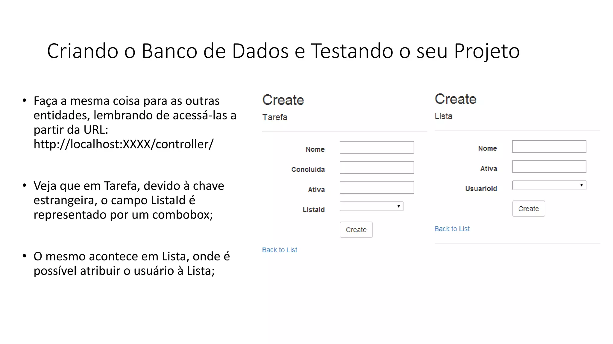 Criando o Banco de Dados e Testando o seu Projeto 
•Faça a mesma coisa para as outras entidades, lembrando de acessá-las a partir da URL: http://localhost:XXXX/controller/ 
•Veja que em Tarefa, devido à chave estrangeira, o campo ListaId é representado por um combobox; 
•O mesmo acontece em Lista, onde é possível atribuir o usuário à Lista;  