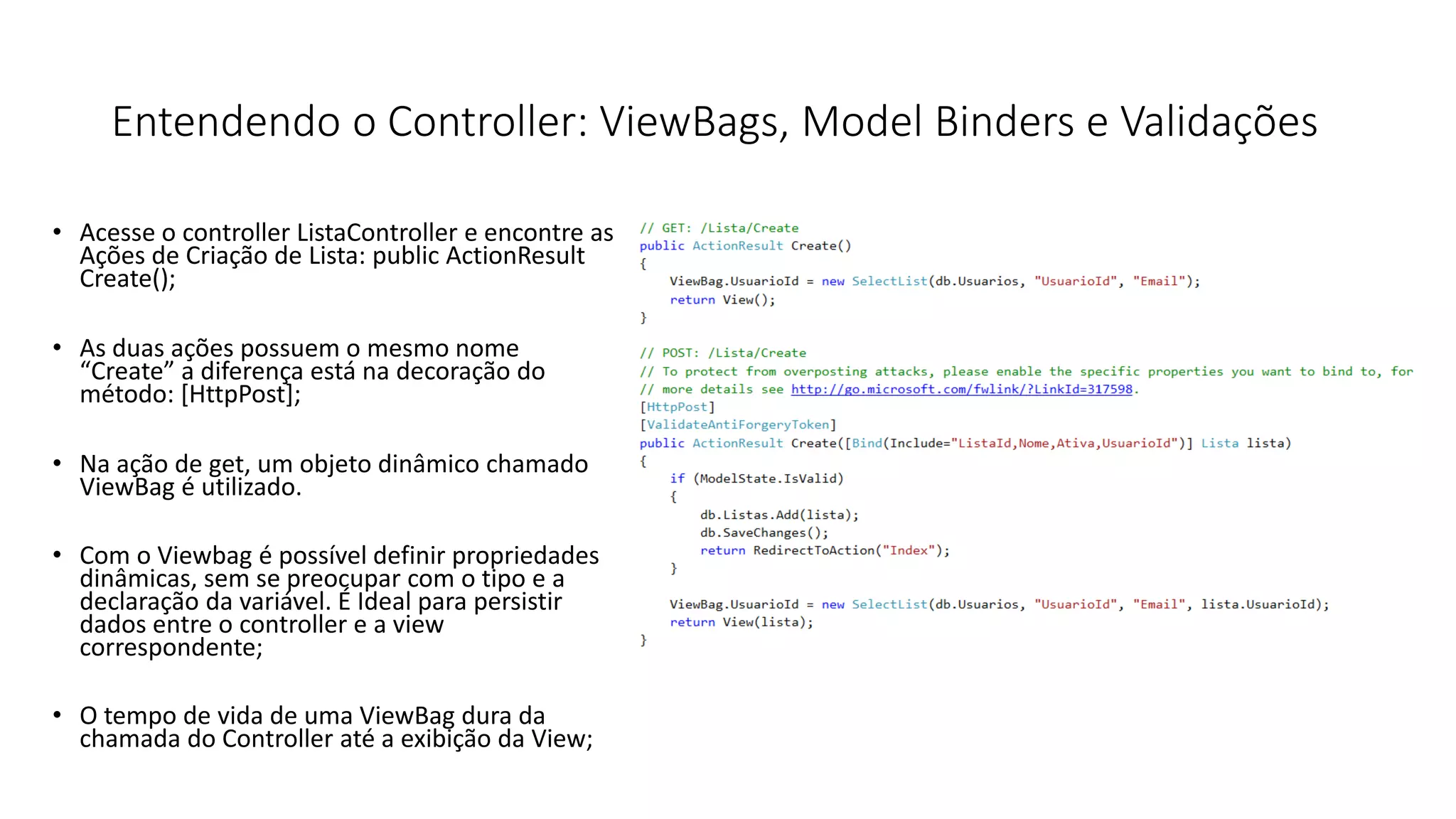 Entendendo o Controller: ViewBags, Model Binders e Validações 
•Acesse o controller ListaController e encontre as Ações de Criação de Lista: public ActionResult Create(); 
•As duas ações possuem o mesmo nome “Create” a diferença está na decoração do método: [HttpPost]; 
•Na ação de get, um objeto dinâmico chamado ViewBag é utilizado. 
•Com o Viewbag é possível definir propriedades dinâmicas, sem se preocupar com o tipo e a declaração da variável. É Ideal para persistir dados entre o controller e a view correspondente; 
•O tempo de vida de uma ViewBag dura da chamada do Controller até a exibição da View;  