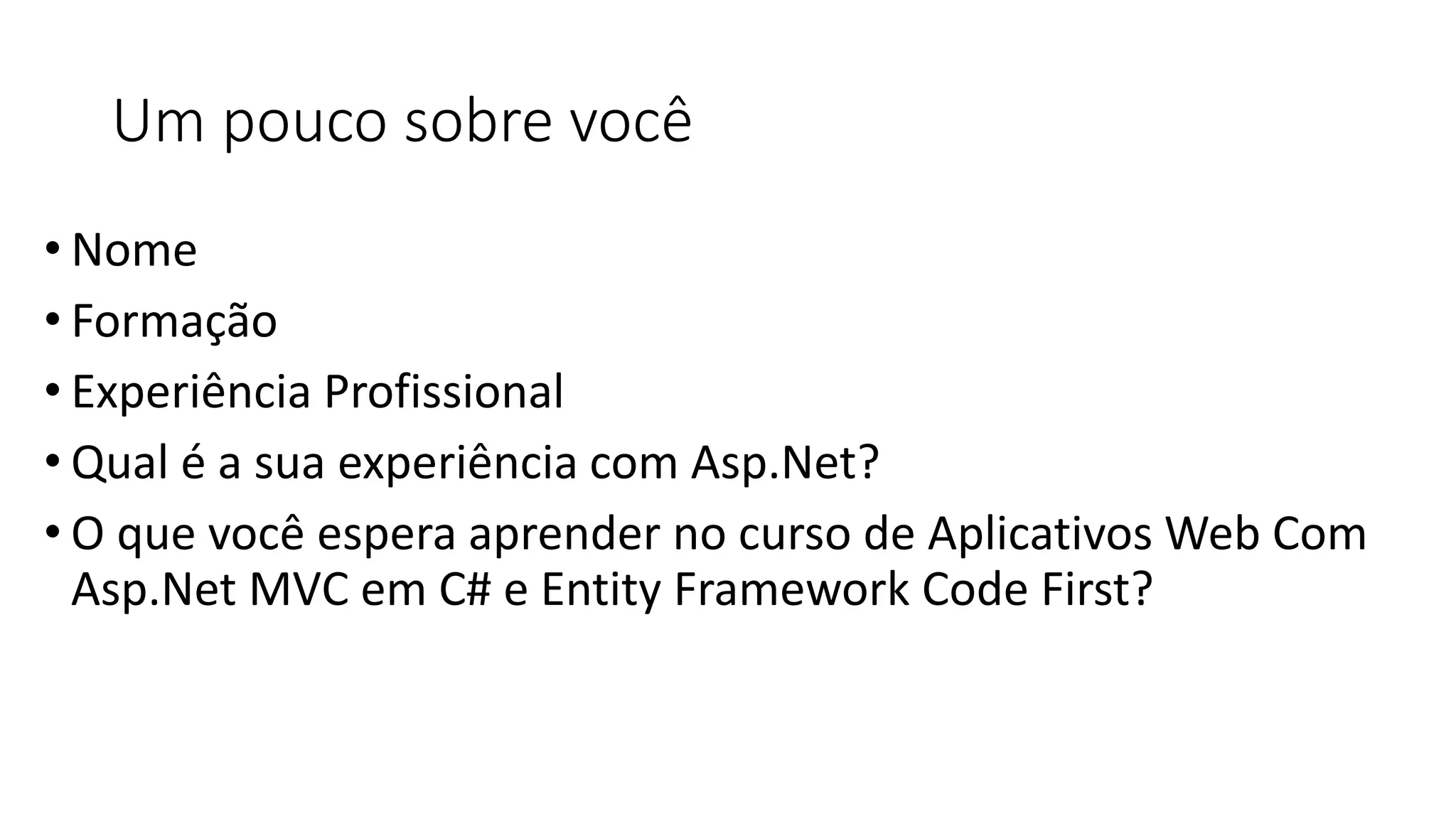 Um pouco sobre você 
•Nome 
•Formação 
•Experiência Profissional 
•Qual é a sua experiência com Asp.Net? 
•O que você espera aprender no curso de Aplicativos Web Com Asp.Net MVC em C# e Entity Framework Code First?  