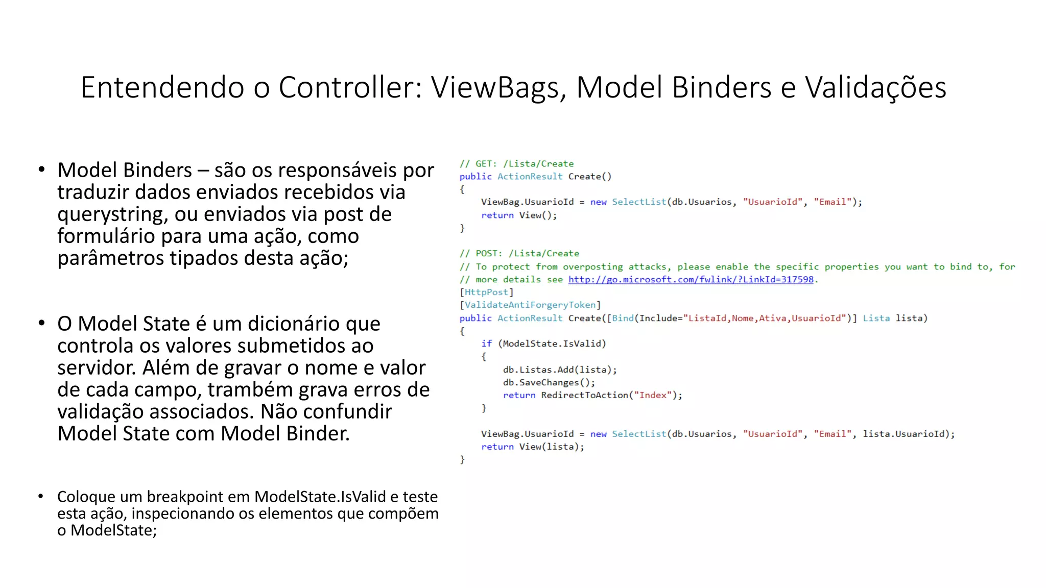 Entendendo o Controller: ViewBags, Model Binders e Validações 
•Model Binders –são os responsáveis por traduzir dados enviados recebidos via querystring, ou enviados via post de formulário para uma ação, como parâmetros tipados desta ação; 
•O Model State é um dicionário que controla os valores submetidos ao servidor. Além de gravar o nome e valor de cada campo, trambém grava erros de validação associados. Não confundir Model State com Model Binder. 
•Coloque um breakpoint em ModelState.IsValid e teste esta ação, inspecionando os elementos que compõem o ModelState;  