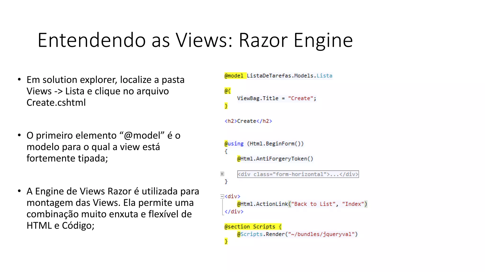 Entendendo as Views: Razor Engine 
•Em solution explorer, localize a pasta Views -> Lista e clique no arquivo Create.cshtml 
•O primeiro elemento “@model” é o modelo para o qual a view está fortemente tipada; 
•A Engine de Views Razor é utilizada para montagem das Views. Ela permite uma combinação muito enxuta e flexível de HTML e Código;  