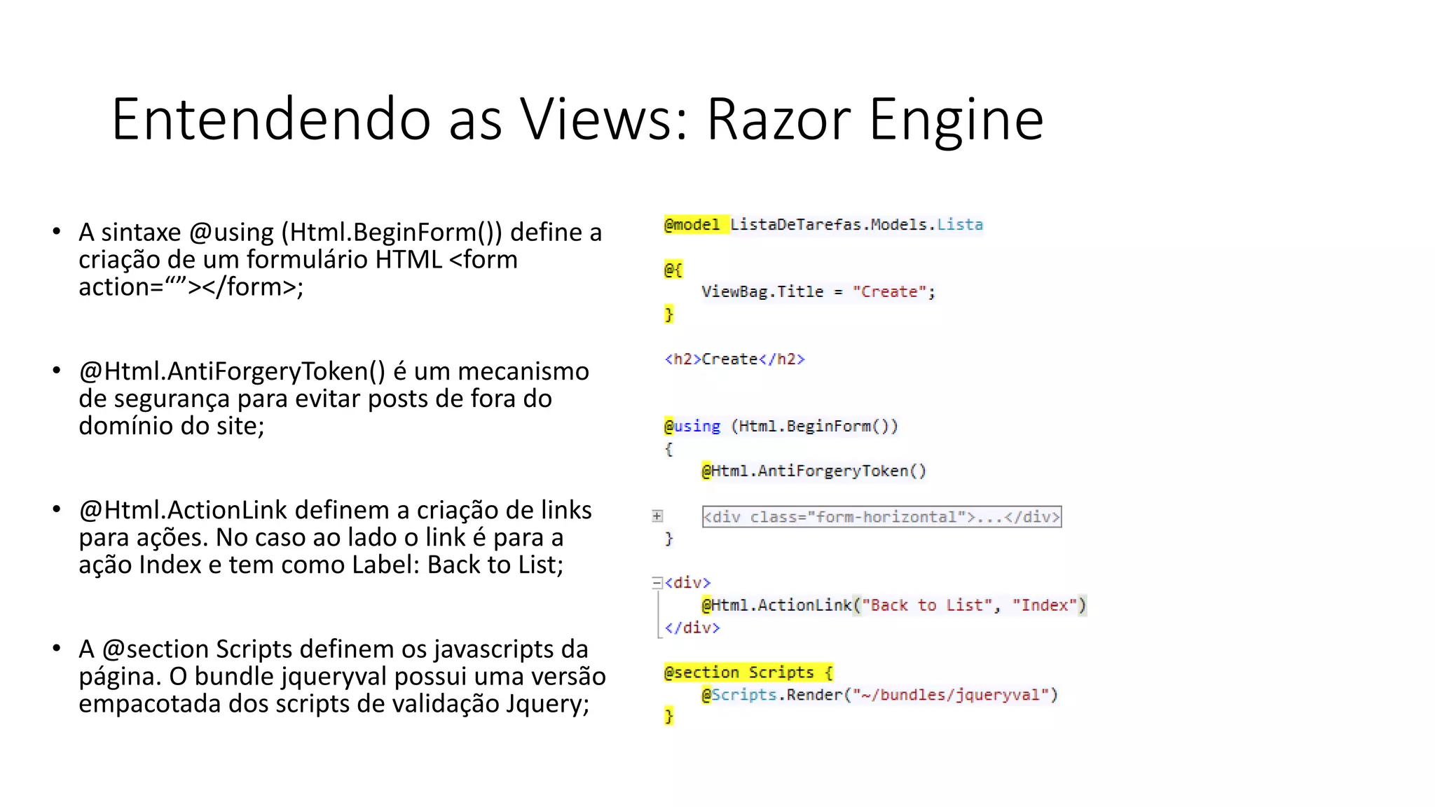Entendendo as Views: Razor Engine 
•A sintaxe @using (Html.BeginForm()) define a criação de um formulário HTML <form action=“”></form>; 
•@Html.AntiForgeryToken() é um mecanismo de segurança para evitar posts de fora do domínio do site; 
•@Html.ActionLink definem a criação de links para ações. No caso ao lado o link é para a ação Index e tem como Label: Back to List; 
•A @section Scripts definem os javascripts da página. O bundle jqueryval possui uma versão empacotada dos scripts de validação Jquery;  