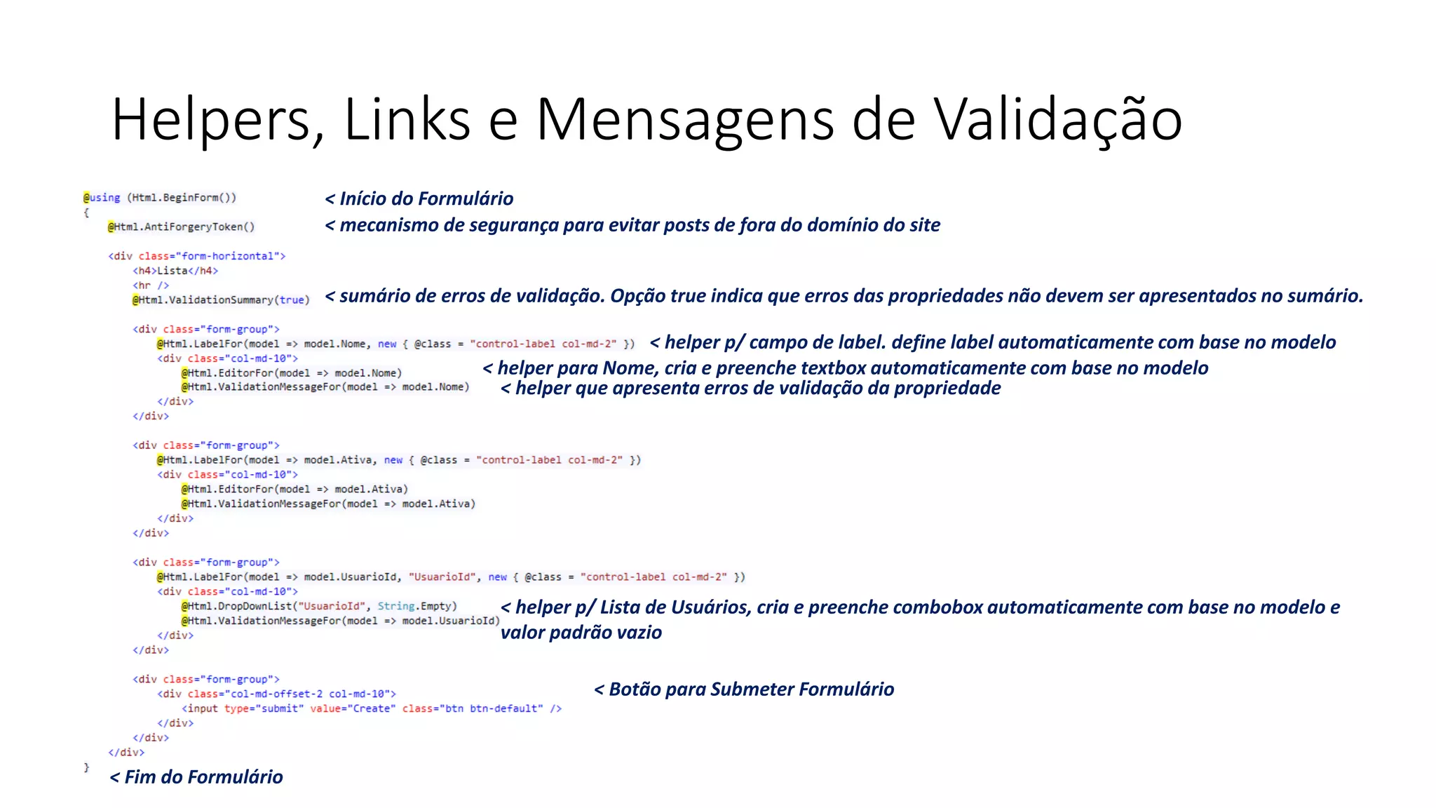 Helpers, Links e Mensagens de Validação 
< Início do Formulário 
< Fim do Formulário 
< Botão para Submeter Formulário 
< mecanismo de segurança para evitar posts de fora do domínio do site 
< sumário de erros de validação. Opção true indica que erros das propriedades não devem ser apresentados no sumário. 
< helper p/ campo de label. define label automaticamente com base no modelo 
< helper para Nome, cria e preenche textbox automaticamente com base no modelo 
< helper que apresenta erros de validação da propriedade 
< helper p/ Lista de Usuários, cria e preenche combobox automaticamente com base no modelo e valor padrão vazio  