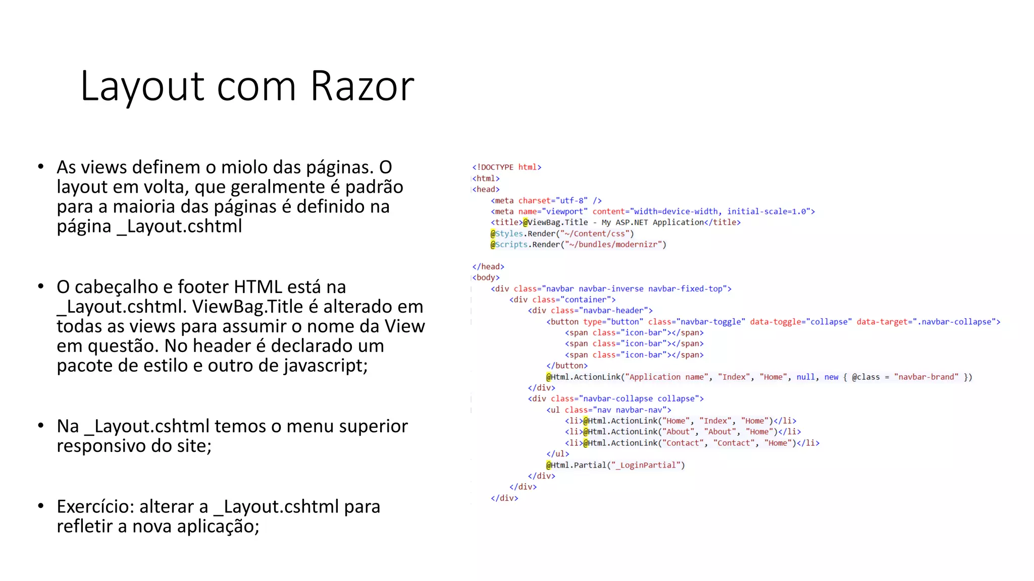Layout com Razor 
•As views definem o miolo das páginas. O layout em volta, que geralmente é padrão para a maioria das páginas é definido na página _Layout.cshtml 
•O cabeçalho e footer HTML está na _Layout.cshtml. ViewBag.Title é alterado em todas as views para assumir o nome da View em questão. No header é declarado um pacote de estilo e outro de javascript; 
•Na _Layout.cshtml temos o menu superior responsivo do site; 
•Exercício: alterar a _Layout.cshtml para refletir a nova aplicação;  