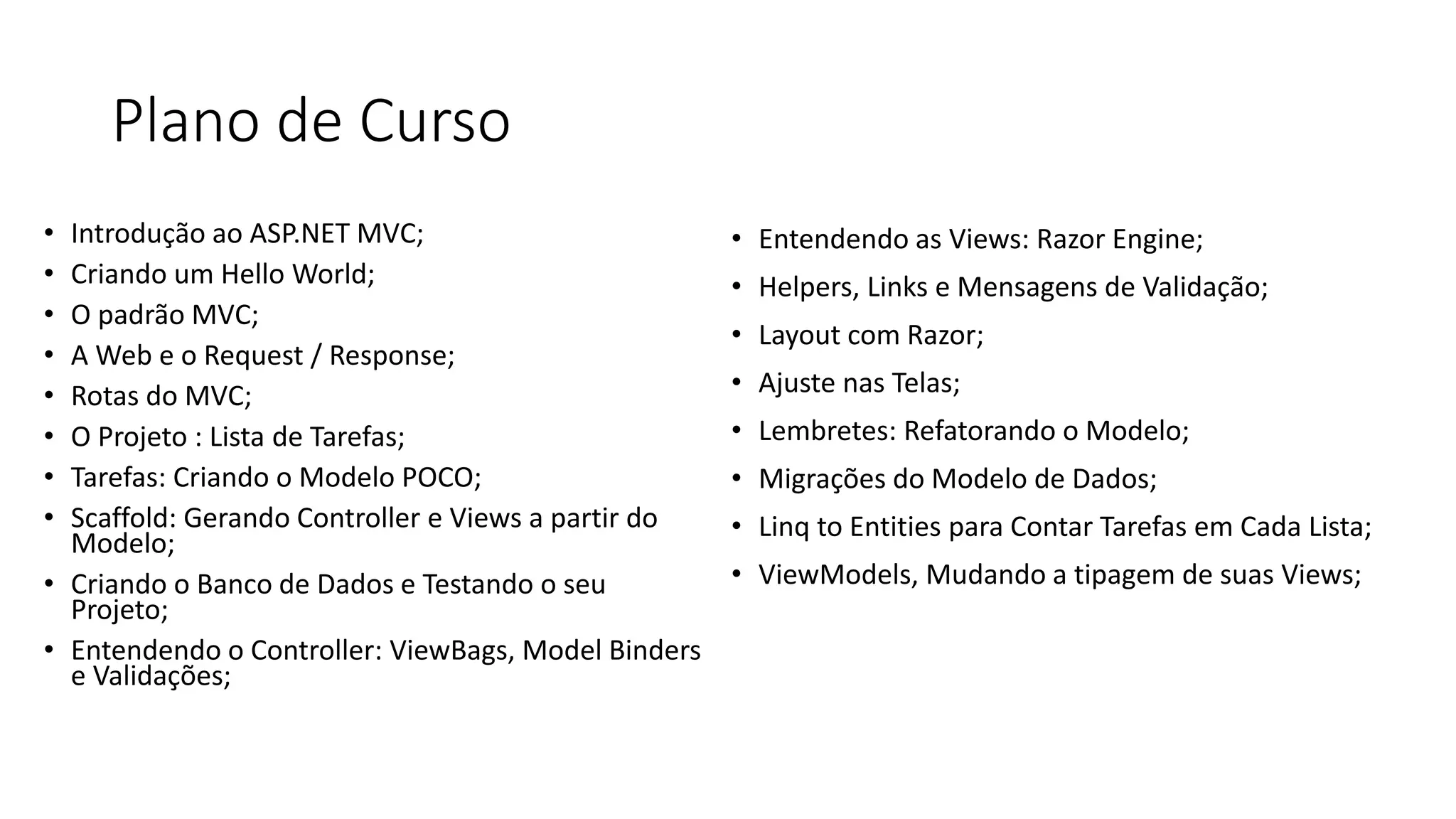 Plano de Curso 
•Introdução ao ASP.NET MVC; 
•Criando um Hello World; 
•O padrão MVC; 
•A Web e o Request / Response; 
•Rotas do MVC; 
•O Projeto : Lista de Tarefas; 
•Tarefas: Criando o Modelo POCO; 
•Scaffold: Gerando Controller e Views a partir do Modelo; 
•Criando o Banco de Dados e Testando o seu Projeto; 
•Entendendo o Controller: ViewBags, Model Binders e Validações; 
•Entendendo as Views: Razor Engine; 
•Helpers, Links e Mensagens de Validação; 
•Layout com Razor; 
•Ajuste nas Telas; 
•Lembretes: Refatorando o Modelo; 
•Migrações do Modelo de Dados; 
•Linq to Entities para Contar Tarefas em Cada Lista; 
•ViewModels, Mudando a tipagem de suas Views;  