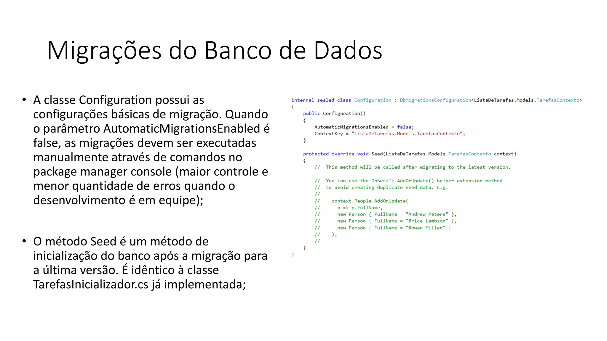 Migrações do Banco de Dados 
•A classe Configuration possui as configurações básicas de migração. Quando o parâmetro AutomaticMigrationsEnabled é false, as migrações devem ser executadas manualmente através de comandos no package manager console (maior controle e menor quantidade de erros quando o desenvolvimento é em equipe); 
•O método Seed é um método de inicialização do banco após a migração para a última versão. É idêntico à classe TarefasInicializador.cs já implementada;  