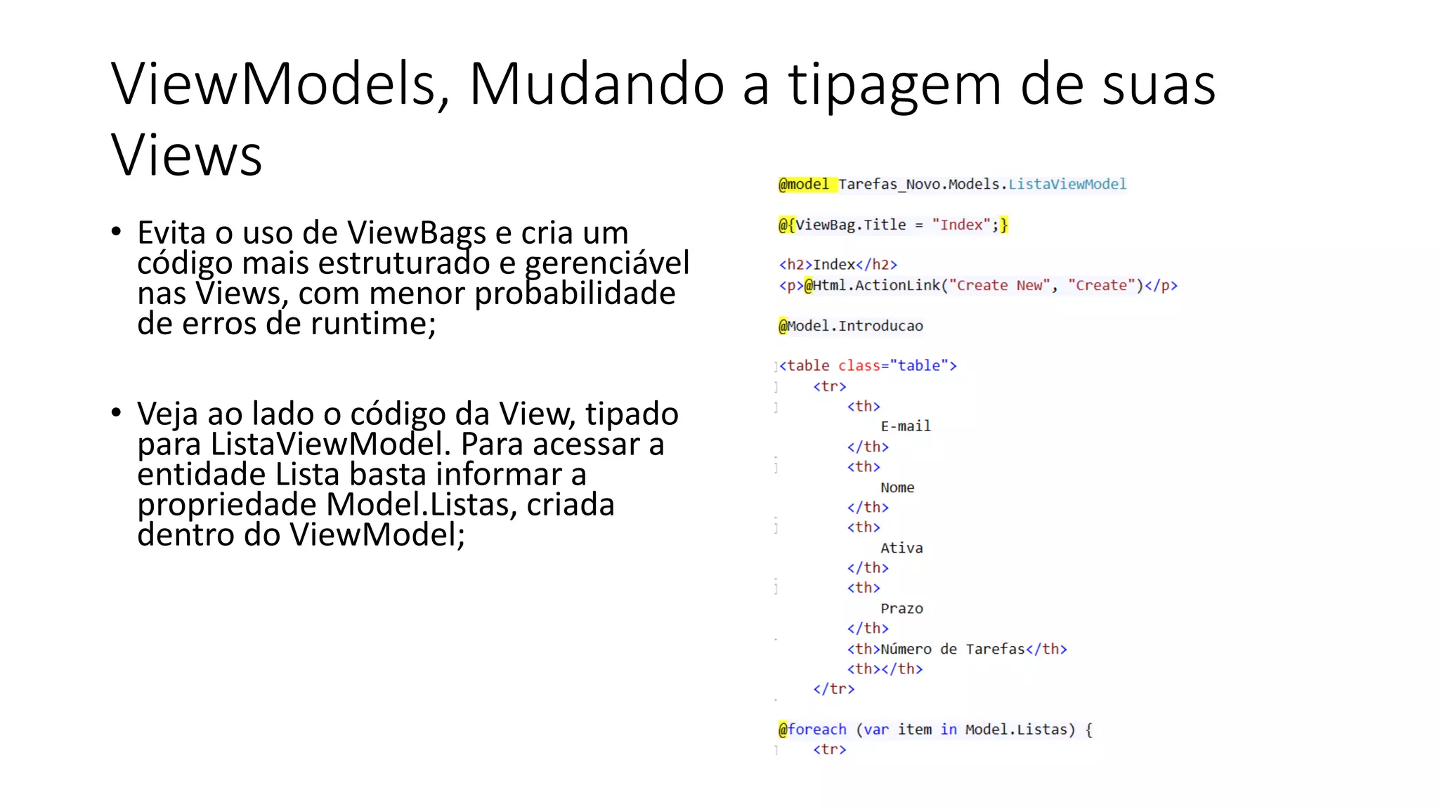 ViewModels, Mudando a tipagem de suas Views 
•Evita o uso de ViewBags e cria um código mais estruturado e gerenciável nas Views, com menor probabilidade de erros de runtime; 
•Veja ao lado o código da View, tipado para ListaViewModel. Para acessar a entidade Lista basta informar a propriedade Model.Listas, criada dentro do ViewModel;  
