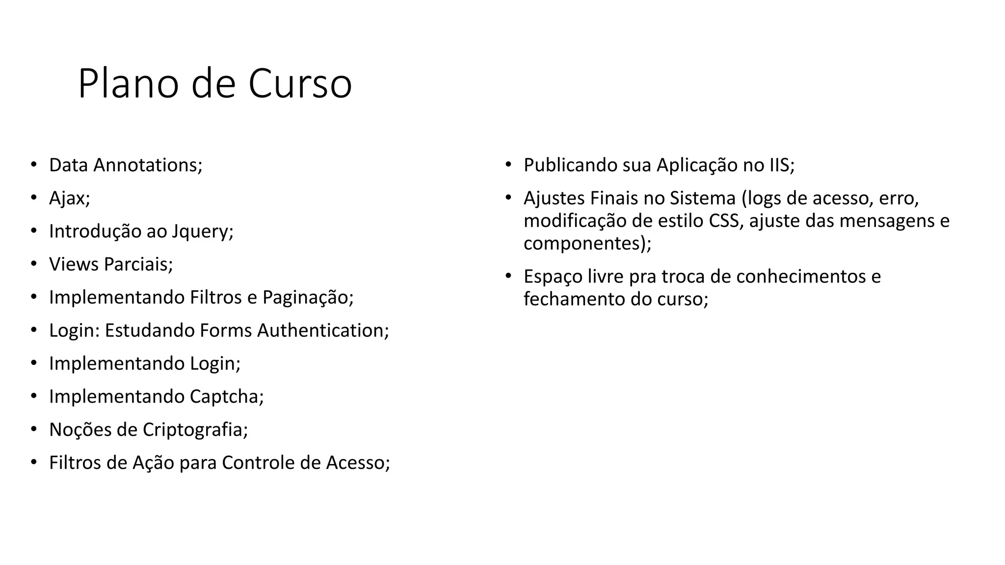 Plano de Curso 
•Data Annotations; 
•Ajax; 
•Introdução ao Jquery; 
•Views Parciais; 
•Implementando Filtros e Paginação; 
•Login: Estudando Forms Authentication; 
•Implementando Login; 
•Implementando Captcha; 
•Noções de Criptografia; 
•Filtros de Ação para Controle de Acesso; 
•Publicando sua Aplicação no IIS; 
•Ajustes Finais no Sistema (logs de acesso, erro, modificação de estilo CSS, ajuste das mensagens e componentes); 
•Espaço livre pra troca de conhecimentos e fechamento do curso;  