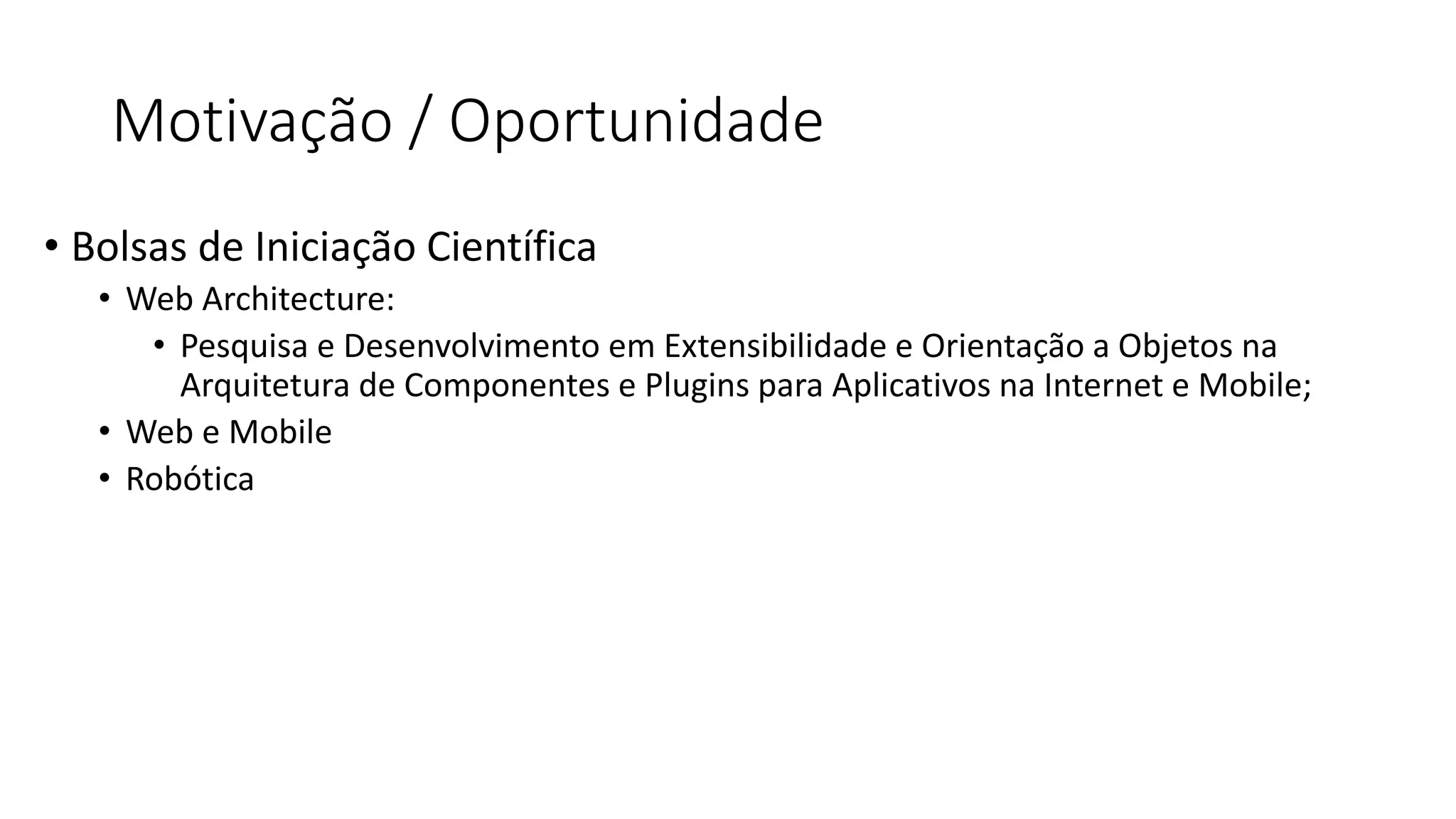Motivação / Oportunidade 
•Bolsas de Iniciação Científica 
•Web Architecture: 
•Pesquisa e Desenvolvimento em Extensibilidade e Orientação a Objetos na Arquitetura de Componentes e Plugins para Aplicativos na Internet e Mobile; 
•Web e Mobile 
•Robótica  