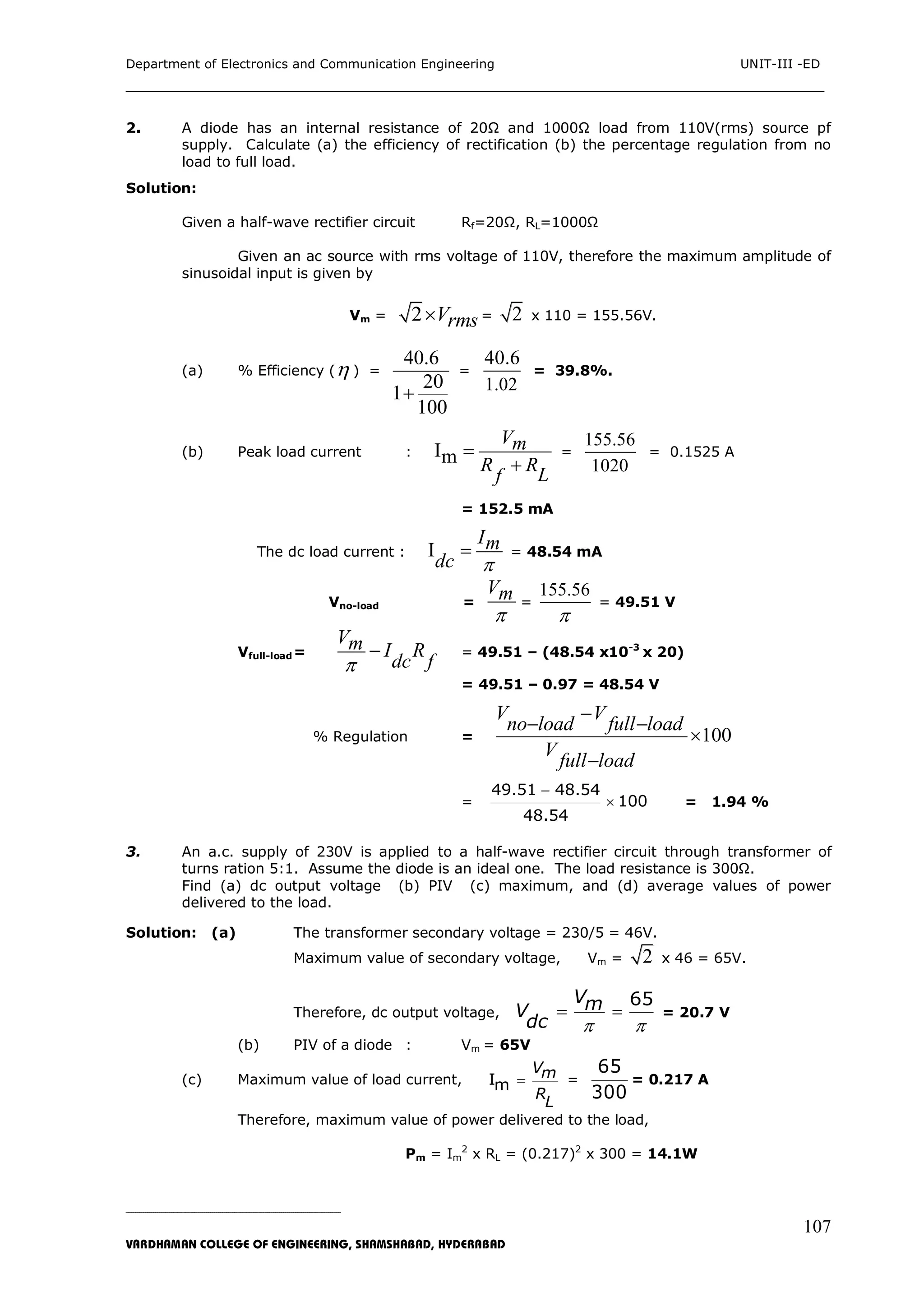 Department of Electronics and Communication Engineering UNIT-III -ED
___________________________________________________________________________
_____________________________________________________________________________________________________________
VARDHAMAN COLLEGE OF ENGINEERING, SHAMSHABAD, HYDERABAD
107
2. A diode has an internal resistance of 20Ω and 1000Ω load from 110V(rms) source pf
supply. Calculate (a) the efficiency of rectification (b) the percentage regulation from no
load to full load.
Solution:
Given a half-wave rectifier circuit Rf=20Ω, RL=1000Ω
Given an ac source with rms voltage of 110V, therefore the maximum amplitude of
sinusoidal input is given by
Vm = 2 Vrms = 2 x 110 = 155.56V.
(a) % Efficiency ( ) =
40.6
20
1
100

=
1.02
40.6
= 39.8%.
(b) Peak load current : Im
Vm
R R
Lf


=
155.56
1020
= 0.1525 A
= 152.5 mA
The dc load current : I
Im
dc 
 = 48.54 mA
Vno-load =
Vm

=
155.56

= 49.51 V
Vfull-load=
Vm I R
dc f
 = 49.51 – (48.54 x10-3
x 20)
= 49.51 – 0.97 = 48.54 V
% Regulation = 100
V V
no load full load
V
full load

 


=


49.51 48.54
100
48.54
= 1.94 %
3. An a.c. supply of 230V is applied to a half-wave rectifier circuit through transformer of
turns ration 5:1. Assume the diode is an ideal one. The load resistance is 300Ω.
Find (a) dc output voltage (b) PIV (c) maximum, and (d) average values of power
delivered to the load.
Solution: (a) The transformer secondary voltage = 230/5 = 46V.
Maximum value of secondary voltage, Vm = 2 x 46 = 65V.
Therefore, dc output voltage,
65VmV
dc  
  = 20.7 V
(b) PIV of a diode : Vm = 65V
(c) Maximum value of load current, Im
Vm
R
L
 =
65
300
= 0.217 A
Therefore, maximum value of power delivered to the load,
Pm = Im
2
x RL = (0.217)2
x 300 = 14.1W
 