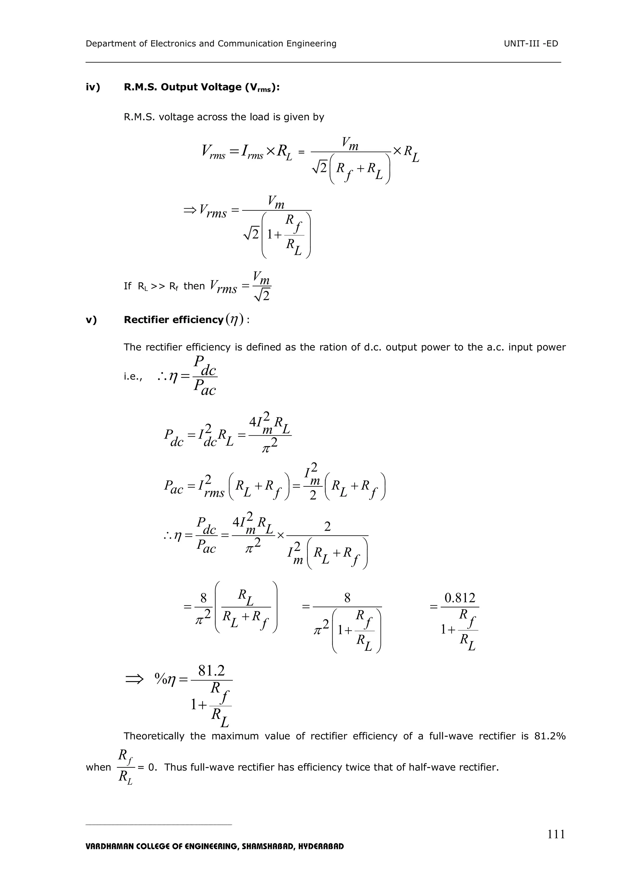 Department of Electronics and Communication Engineering UNIT-III -ED
___________________________________________________________________________
_____________________________________________________________________________________________________________
VARDHAMAN COLLEGE OF ENGINEERING, SHAMSHABAD, HYDERABAD
111
iv) R.M.S. Output Voltage (Vrms):
R.M.S. voltage across the load is given by
rms rms LV I R  =
2
Vm R
L
R R
Lf
 
 
 


2 1
VmVrms R
f
R
L
 
 
 
 
 

If RL >> Rf then
2
VmVrms 
v) Rectifier efficiency ( ) :
The rectifier efficiency is defined as the ration of d.c. output power to the a.c. input power
i.e.,
P
dc
Pac
 
242
2
I R
LmP I R
Ldc dc 
 
2
2
2
I
mP I R R R Rac L Lrms f f
   
   
   
   
24 2
2 2
P I R
Ldc m
Pac I R R
Lm f

  
 
 
   

8
2
R
L
R R
L f
 
 
 
 
 


8
2 1
R
f
R
L

 
 
 
 


0.812
1
R
f
R
L


 81.2
%
1
R
f
R
L
 

Theoretically the maximum value of rectifier efficiency of a full-wave rectifier is 81.2%
when
f
L
R
R
= 0. Thus full-wave rectifier has efficiency twice that of half-wave rectifier.
 