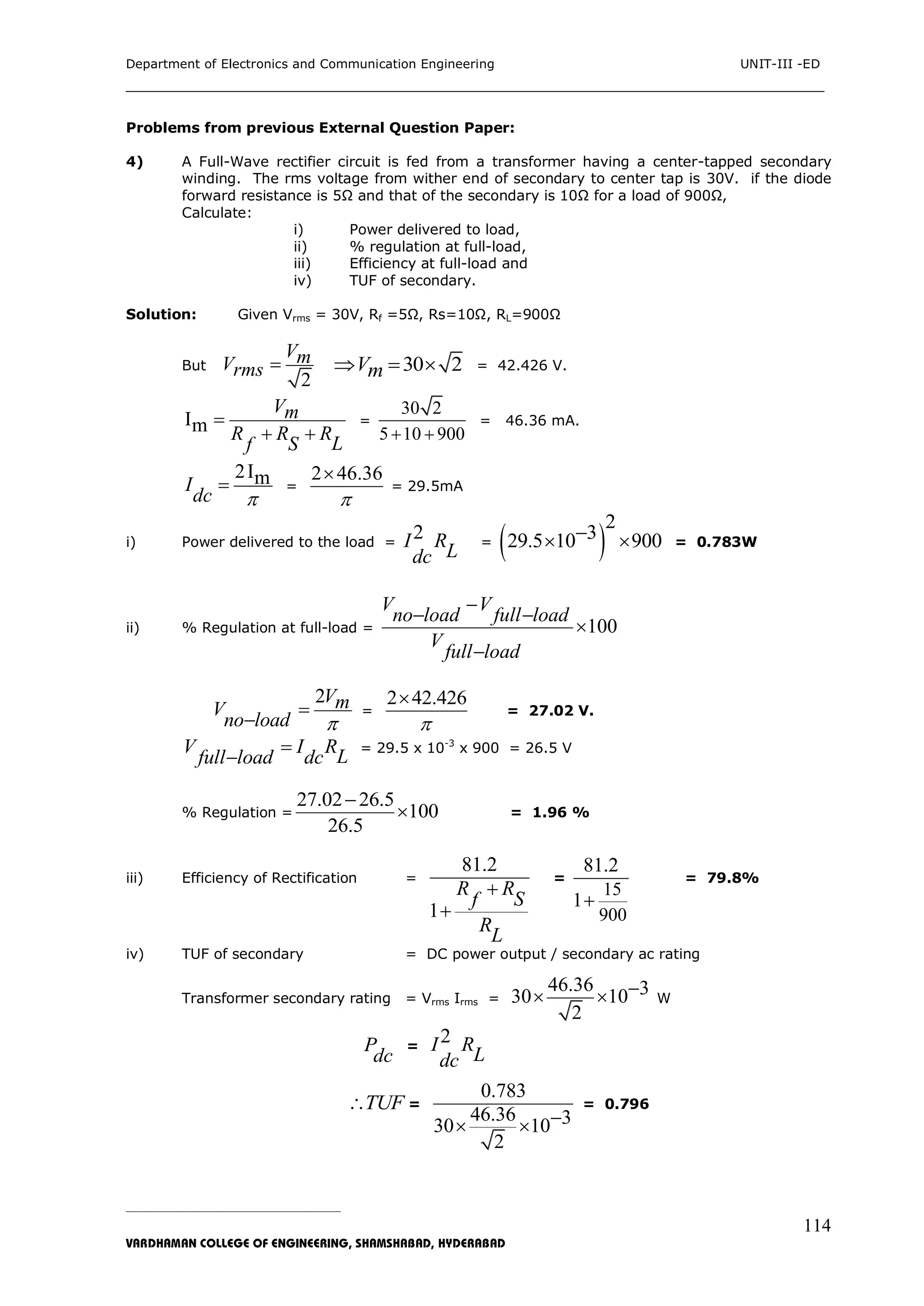 Department of Electronics and Communication Engineering UNIT-III -ED
___________________________________________________________________________
_____________________________________________________________________________________________________________
VARDHAMAN COLLEGE OF ENGINEERING, SHAMSHABAD, HYDERABAD
114
Problems from previous External Question Paper:
4) A Full-Wave rectifier circuit is fed from a transformer having a center-tapped secondary
winding. The rms voltage from wither end of secondary to center tap is 30V. if the diode
forward resistance is 5Ω and that of the secondary is 10Ω for a load of 900Ω,
Calculate:
i) Power delivered to load,
ii) % regulation at full-load,
iii) Efficiency at full-load and
iv) TUF of secondary.
Solution: Given Vrms = 30V, Rf =5Ω, Rs=10Ω, RL=900Ω
But
2
VmVrms  30 2Vm   = 42.426 V.
Im
Vm
R R R
LSf

 
=
30 2
5 10 900 
= 46.36 mA.
2ImI
dc 
 =
2 46.36


= 29.5mA
i) Power delivered to the load =
2I R
Ldc
=  
2
329.5 10 900  = 0.783W
ii) % Regulation at full-load = 100
V V
no load full load
V
full load

 


2VmV
no load 


=
2 42.426


= 27.02 V.
V I R
Lfull load dc


= 29.5 x 10-3
x 900 = 26.5 V
% Regulation =
27.02 26.5
100
26.5

 = 1.96 %
iii) Efficiency of Rectification =
81.2
1
R R
Sf
R
L


=
15
900
81.2
1
= 79.8%
iv) TUF of secondary = DC power output / secondary ac rating
Transformer secondary rating = Vrms Irms =
46.36 330 10
2
  W
P
dc
=
2I R
Ldc
TUF =
0.783
46.36 330 10
2
 
= 0.796
 