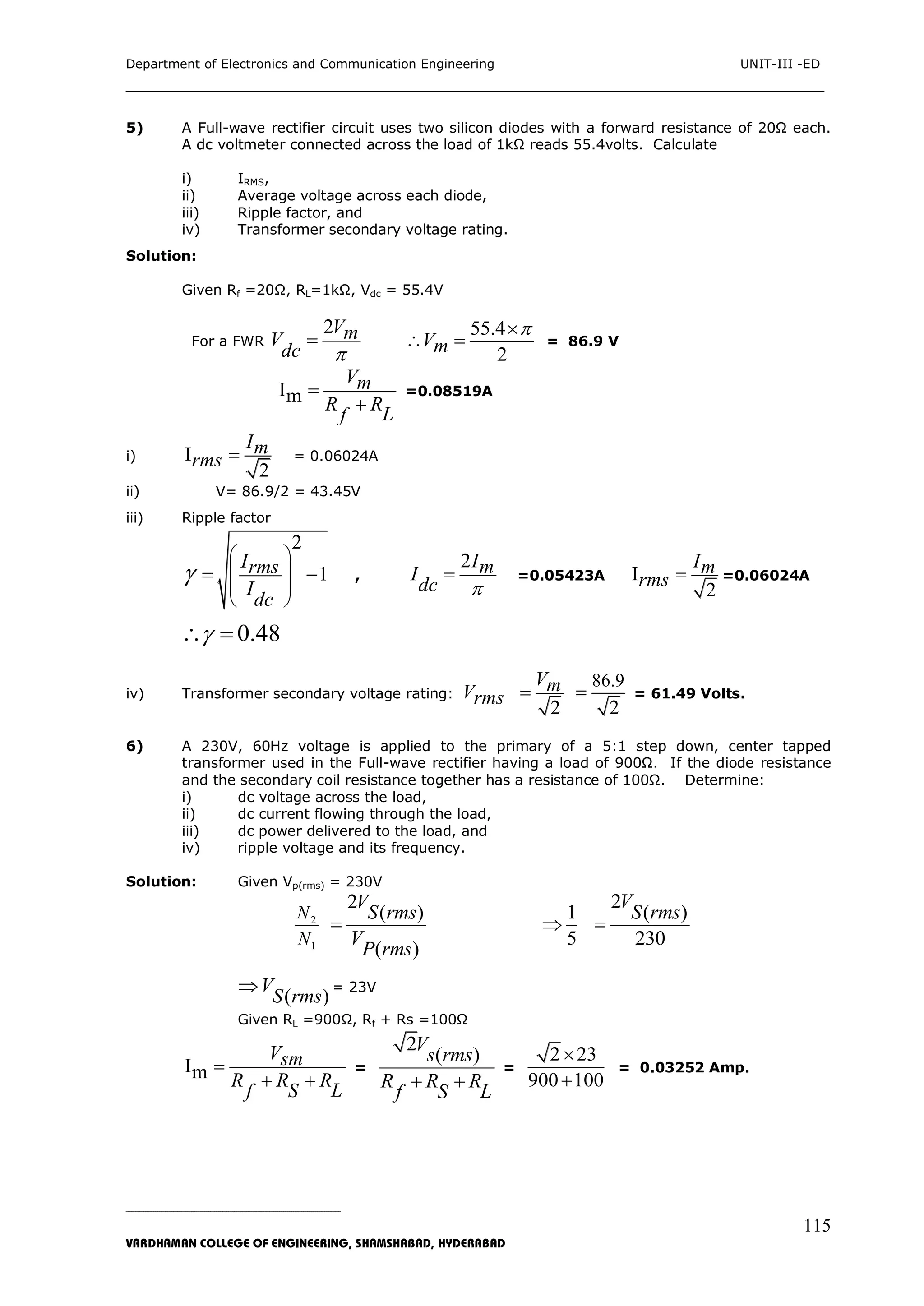 Department of Electronics and Communication Engineering UNIT-III -ED
___________________________________________________________________________
_____________________________________________________________________________________________________________
VARDHAMAN COLLEGE OF ENGINEERING, SHAMSHABAD, HYDERABAD
115
5) A Full-wave rectifier circuit uses two silicon diodes with a forward resistance of 20Ω each.
A dc voltmeter connected across the load of 1kΩ reads 55.4volts. Calculate
i) IRMS,
ii) Average voltage across each diode,
iii) Ripple factor, and
iv) Transformer secondary voltage rating.
Solution:
Given Rf =20Ω, RL=1kΩ, Vdc = 55.4V
For a FWR
2VmV
dc 

55.4
2
Vm

  = 86.9 V
Im
Vm
R R
Lf


=0.08519A
i) I
2
Im
rms  = 0.06024A
ii) V= 86.9/2 = 43.45V
iii) Ripple factor
2
1
Irms
I
dc

 
 
 
 
  , =0.05423A I
2
Im
rms  =0.06024A
0.48 
iv) Transformer secondary voltage rating: Vrms
2
Vm
86.9
2
 = 61.49 Volts.
6) A 230V, 60Hz voltage is applied to the primary of a 5:1 step down, center tapped
transformer used in the Full-wave rectifier having a load of 900Ω. If the diode resistance
and the secondary coil resistance together has a resistance of 100Ω. Determine:
i) dc voltage across the load,
ii) dc current flowing through the load,
iii) dc power delivered to the load, and
iv) ripple voltage and its frequency.
Solution: Given Vp(rms) = 230V
2
1
N
N
2
( )
( )
V
S rms
V
P rms

1
5

2
( )
230
V
S rms

( )
V
S rms
 = 23V
Given RL =900Ω, Rf + Rs =100Ω
Im
Vsm
R R R
LSf

 
=
2
( )
V
s rms
R R R
LSf
 
=
2 23
900 100


= 0.03252 Amp.
2ImI
dc 

 