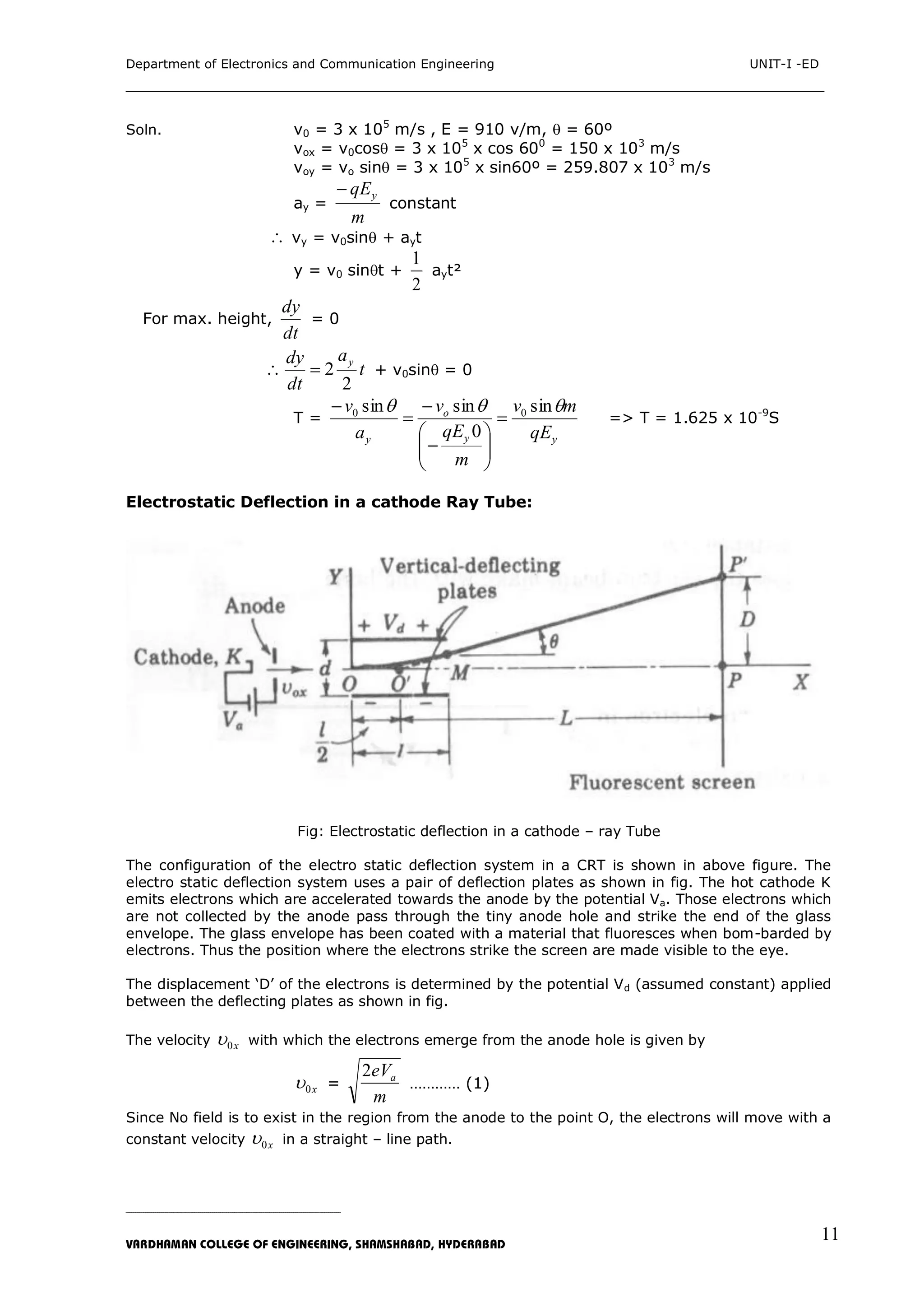 Department of Electronics and Communication Engineering UNIT-I -ED
___________________________________________________________________________
_____________________________________________________________________________________________________________
VARDHAMAN COLLEGE OF ENGINEERING, SHAMSHABAD, HYDERABAD
11
Soln. v0 = 3 x 105
m/s , E = 910 v/m,  = 60º
vox = v0cos = 3 x 105
x cos 600
= 150 x 103
m/s
voy = vo sin = 3 x 105
x sin60º = 259.807 x 103
m/s
ay =
m
qEy
constant
 vy = v0sin + ayt
y = v0 sint +
2
1
ayt²
For max. height,
dt
dy
= 0
t
a
dt
dy y
2
2 + v0sin = 0
T =
yy
o
y qE
mv
m
qE
v
a
v  sin
0
sinsin 00











=> T = 1.625 x 10-9
S
Electrostatic Deflection in a cathode Ray Tube:
Fig: Electrostatic deflection in a cathode – ray Tube
The configuration of the electro static deflection system in a CRT is shown in above figure. The
electro static deflection system uses a pair of deflection plates as shown in fig. The hot cathode K
emits electrons which are accelerated towards the anode by the potential Va. Those electrons which
are not collected by the anode pass through the tiny anode hole and strike the end of the glass
envelope. The glass envelope has been coated with a material that fluoresces when bom-barded by
electrons. Thus the position where the electrons strike the screen are made visible to the eye.
The displacement „D‟ of the electrons is determined by the potential Vd (assumed constant) applied
between the deflecting plates as shown in fig.
The velocity x0 with which the electrons emerge from the anode hole is given by
x0 =
m
eVa2
………… (1)
Since No field is to exist in the region from the anode to the point O, the electrons will move with a
constant velocity x0 in a straight – line path.
 
