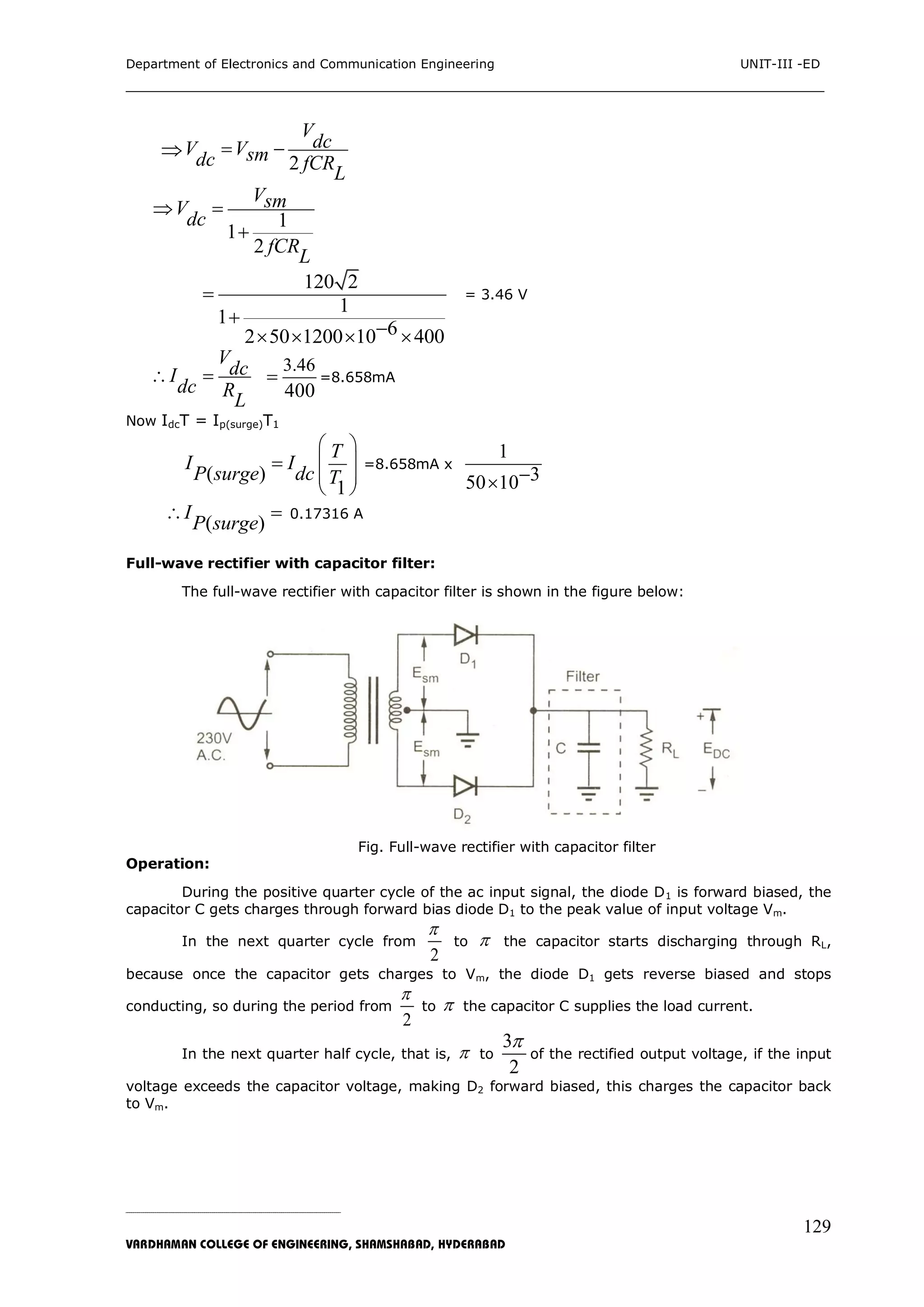 Department of Electronics and Communication Engineering UNIT-III -ED
___________________________________________________________________________
_____________________________________________________________________________________________________________
VARDHAMAN COLLEGE OF ENGINEERING, SHAMSHABAD, HYDERABAD
129

2
V
dcV Vsmdc fCR
L
 
1
1
2
VsmV
dc
fCR
L
 

120 2
1
1
62 50 1200 10 400


   
= 3.46 V
V
dcI
dc R
L
 
3.46
400
 =8.658mA
Now IdcT = Ip(surge)T1
( )
1
T
I I
P surge dc T
 
 
 
 
 =8.658mA x
1
350 10
( )
I
P surge
  0.17316 A
Full-wave rectifier with capacitor filter:
The full-wave rectifier with capacitor filter is shown in the figure below:
Fig. Full-wave rectifier with capacitor filter
Operation:
During the positive quarter cycle of the ac input signal, the diode D1 is forward biased, the
capacitor C gets charges through forward bias diode D1 to the peak value of input voltage Vm.
In the next quarter cycle from
2

to  the capacitor starts discharging through RL,
because once the capacitor gets charges to Vm, the diode D1 gets reverse biased and stops
conducting, so during the period from
2

to  the capacitor C supplies the load current.
In the next quarter half cycle, that is,  to
3
2

of the rectified output voltage, if the input
voltage exceeds the capacitor voltage, making D2 forward biased, this charges the capacitor back
to Vm.
 