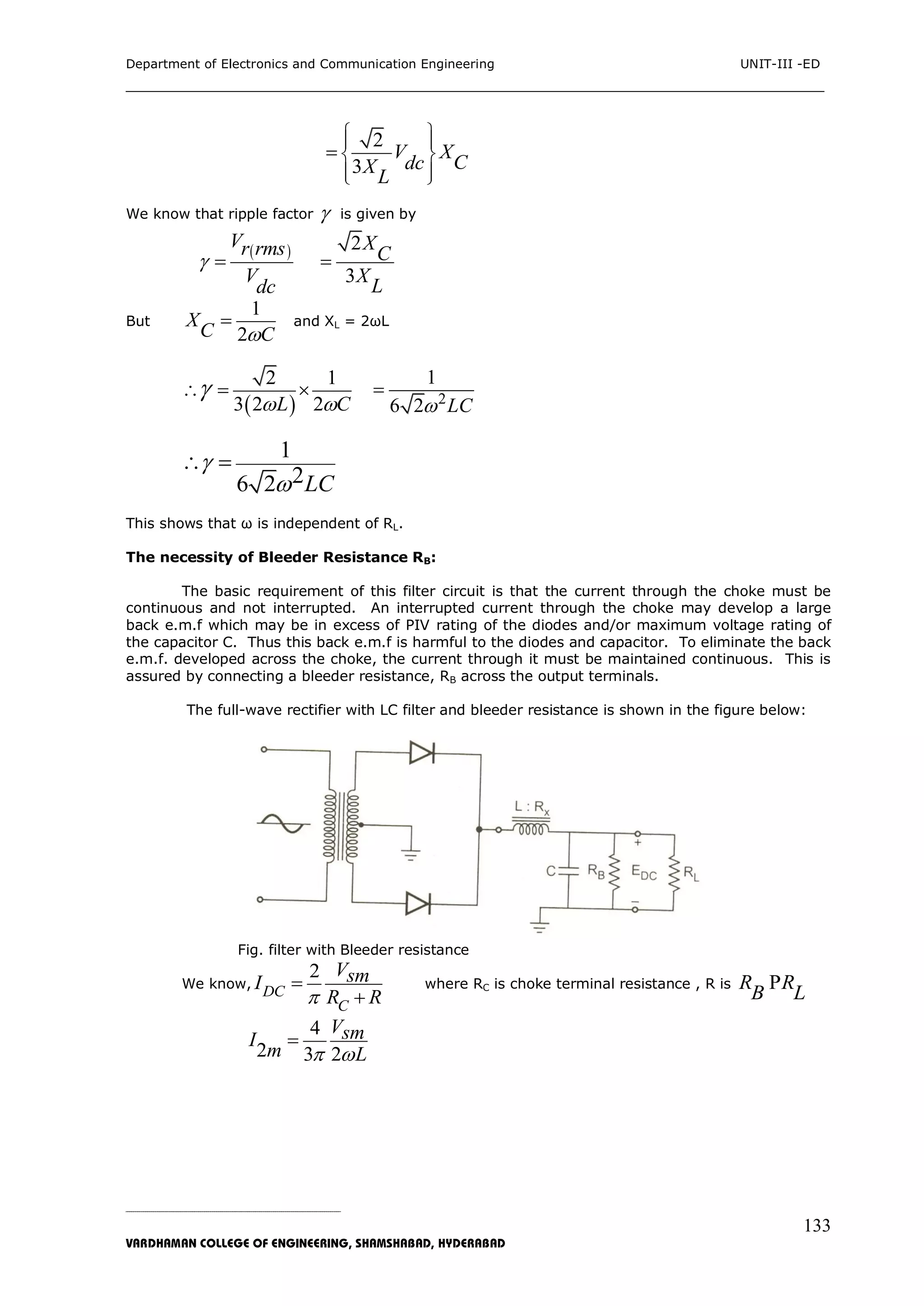 Department of Electronics and Communication Engineering UNIT-III -ED
___________________________________________________________________________
_____________________________________________________________________________________________________________
VARDHAMAN COLLEGE OF ENGINEERING, SHAMSHABAD, HYDERABAD
133
2
3
V X
CdcX
L
  
 
  

We know that ripple factor  is given by
 
Vr rms
V
dc
 
2
3
X
C
X
L

But
1
2
X
C C
 and XL = 2ωL
 
2 1
3 2 2L C 
   2
1
6 2 LC

1
26 2 LC


 
This shows that ω is independent of RL.
The necessity of Bleeder Resistance RB:
The basic requirement of this filter circuit is that the current through the choke must be
continuous and not interrupted. An interrupted current through the choke may develop a large
back e.m.f which may be in excess of PIV rating of the diodes and/or maximum voltage rating of
the capacitor C. Thus this back e.m.f is harmful to the diodes and capacitor. To eliminate the back
e.m.f. developed across the choke, the current through it must be maintained continuous. This is
assured by connecting a bleeder resistance, RB across the output terminals.
The full-wave rectifier with LC filter and bleeder resistance is shown in the figure below:
Fig. filter with Bleeder resistance
We know,
2
DC
C
VsmI
R R


where RC is choke terminal resistance , R is R R
B L
P
4
2 3 2
VsmI
m L 

 