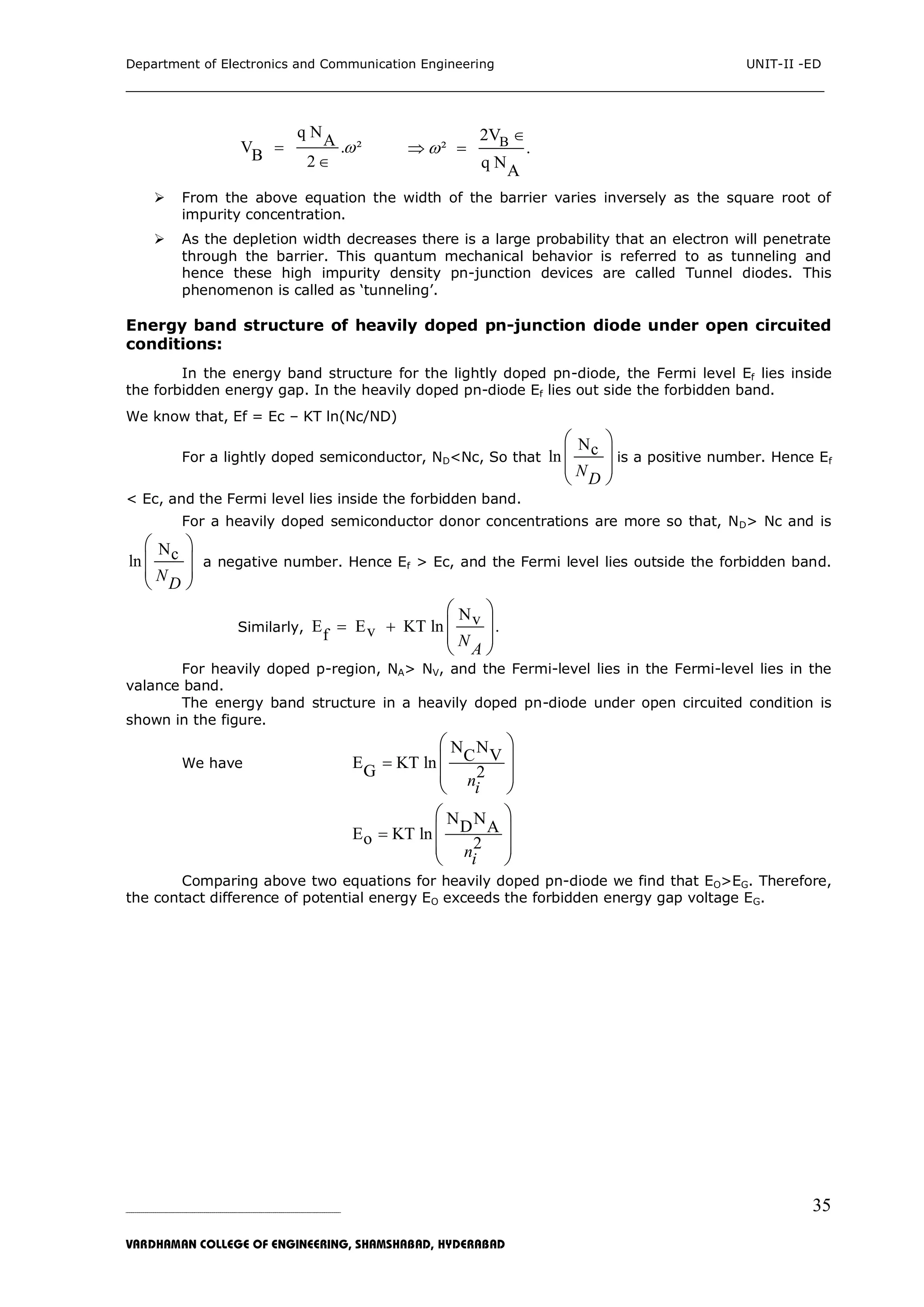 Department of Electronics and Communication Engineering UNIT-II -ED
___________________________________________________________________________
_____________________________________________________________________________________________________________
VARDHAMAN COLLEGE OF ENGINEERING, SHAMSHABAD, HYDERABAD
35
q NAV . ²B 2


B2V
² .
q NA


 
 From the above equation the width of the barrier varies inversely as the square root of
impurity concentration.
 As the depletion width decreases there is a large probability that an electron will penetrate
through the barrier. This quantum mechanical behavior is referred to as tunneling and
hence these high impurity density pn-junction devices are called Tunnel diodes. This
phenomenon is called as „tunneling‟.
Energy band structure of heavily doped pn-junction diode under open circuited
conditions:
In the energy band structure for the lightly doped pn-diode, the Fermi level Ef lies inside
the forbidden energy gap. In the heavily doped pn-diode Ef lies out side the forbidden band.
We know that, Ef = Ec – KT ln(Nc/ND)
For a lightly doped semiconductor, ND<Nc, So that
Ncln
ND
 
 
 
 
is a positive number. Hence Ef
< Ec, and the Fermi level lies inside the forbidden band.
For a heavily doped semiconductor donor concentrations are more so that, ND> Nc and is
Ncln
ND
 
 
 
 
a negative number. Hence Ef > Ec, and the Fermi level lies outside the forbidden band.
Similarly,
NvE E KT ln .vf NA
 
 
 
 
 
For heavily doped p-region, NA> NV, and the Fermi-level lies in the Fermi-level lies in the
valance band.
The energy band structure in a heavily doped pn-diode under open circuited condition is
shown in the figure.
We have
N NVCE KT lnG 2ni

 
 
 
 
N ND AE KT lno 2ni

 
 
 
 
Comparing above two equations for heavily doped pn-diode we find that EO>EG. Therefore,
the contact difference of potential energy EO exceeds the forbidden energy gap voltage EG.
 