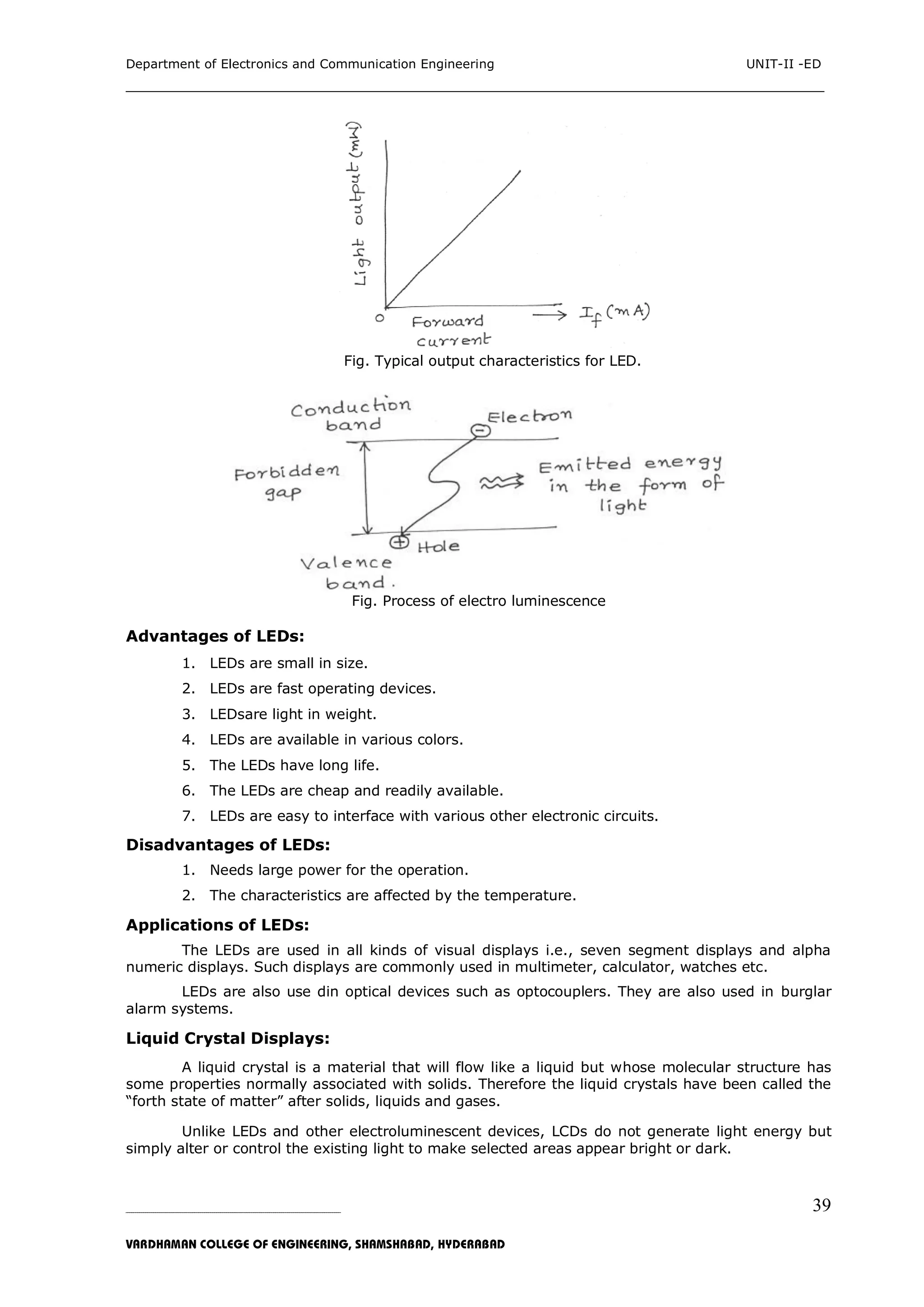 Department of Electronics and Communication Engineering UNIT-II -ED
___________________________________________________________________________
_____________________________________________________________________________________________________________
VARDHAMAN COLLEGE OF ENGINEERING, SHAMSHABAD, HYDERABAD
39
Fig. Typical output characteristics for LED.
Fig. Process of electro luminescence
Advantages of LEDs:
1. LEDs are small in size.
2. LEDs are fast operating devices.
3. LEDsare light in weight.
4. LEDs are available in various colors.
5. The LEDs have long life.
6. The LEDs are cheap and readily available.
7. LEDs are easy to interface with various other electronic circuits.
Disadvantages of LEDs:
1. Needs large power for the operation.
2. The characteristics are affected by the temperature.
Applications of LEDs:
The LEDs are used in all kinds of visual displays i.e., seven segment displays and alpha
numeric displays. Such displays are commonly used in multimeter, calculator, watches etc.
LEDs are also use din optical devices such as optocouplers. They are also used in burglar
alarm systems.
Liquid Crystal Displays:
A liquid crystal is a material that will flow like a liquid but whose molecular structure has
some properties normally associated with solids. Therefore the liquid crystals have been called the
“forth state of matter” after solids, liquids and gases.
Unlike LEDs and other electroluminescent devices, LCDs do not generate light energy but
simply alter or control the existing light to make selected areas appear bright or dark.
 