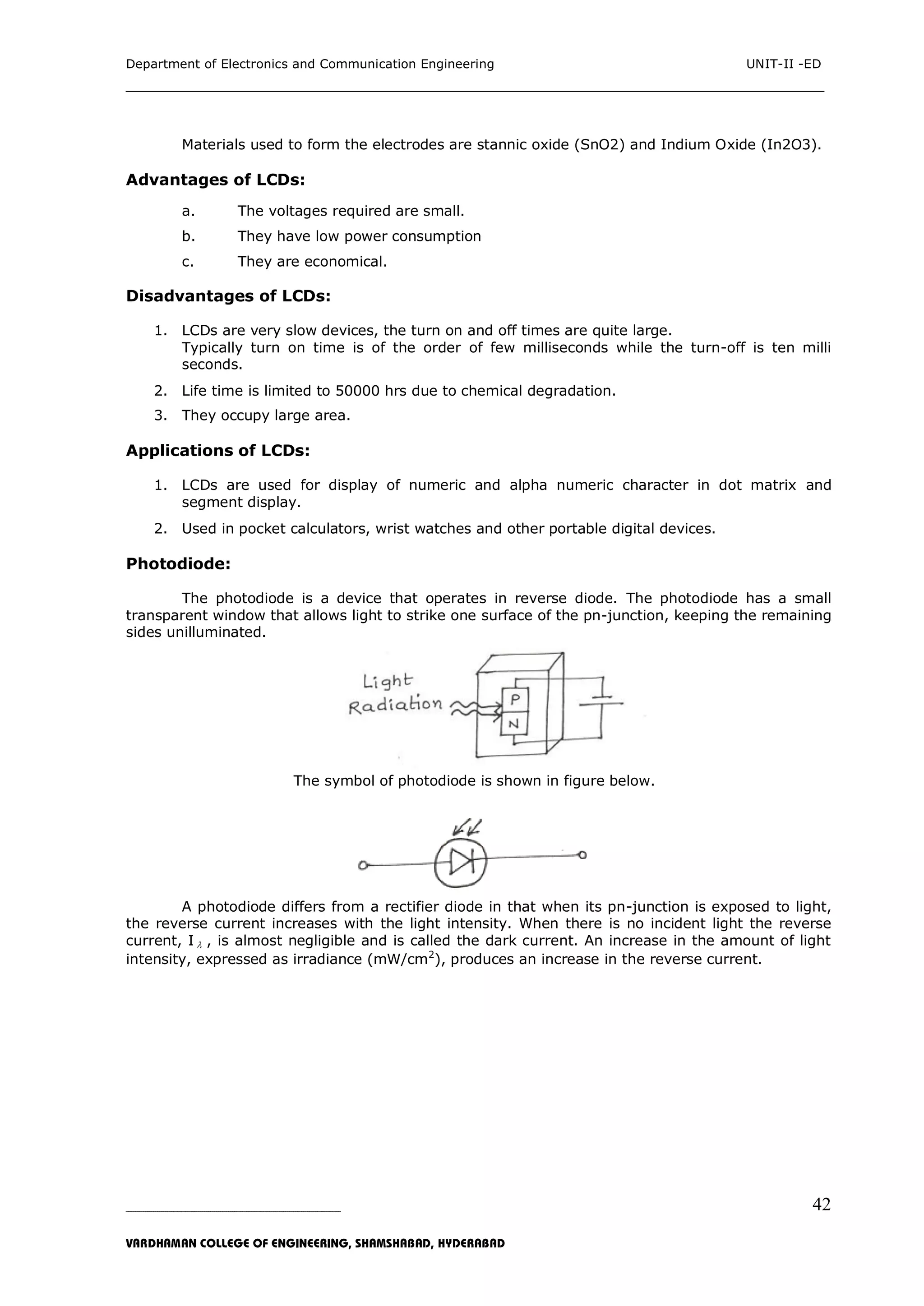 Department of Electronics and Communication Engineering UNIT-II -ED
___________________________________________________________________________
_____________________________________________________________________________________________________________
VARDHAMAN COLLEGE OF ENGINEERING, SHAMSHABAD, HYDERABAD
42
Materials used to form the electrodes are stannic oxide (SnO2) and Indium Oxide (In2O3).
Advantages of LCDs:
a. The voltages required are small.
b. They have low power consumption
c. They are economical.
Disadvantages of LCDs:
1. LCDs are very slow devices, the turn on and off times are quite large.
Typically turn on time is of the order of few milliseconds while the turn-off is ten milli
seconds.
2. Life time is limited to 50000 hrs due to chemical degradation.
3. They occupy large area.
Applications of LCDs:
1. LCDs are used for display of numeric and alpha numeric character in dot matrix and
segment display.
2. Used in pocket calculators, wrist watches and other portable digital devices.
Photodiode:
The photodiode is a device that operates in reverse diode. The photodiode has a small
transparent window that allows light to strike one surface of the pn-junction, keeping the remaining
sides unilluminated.
The symbol of photodiode is shown in figure below.
A photodiode differs from a rectifier diode in that when its pn-junction is exposed to light,
the reverse current increases with the light intensity. When there is no incident light the reverse
current, I  , is almost negligible and is called the dark current. An increase in the amount of light
intensity, expressed as irradiance (mW/cm2
), produces an increase in the reverse current.
 