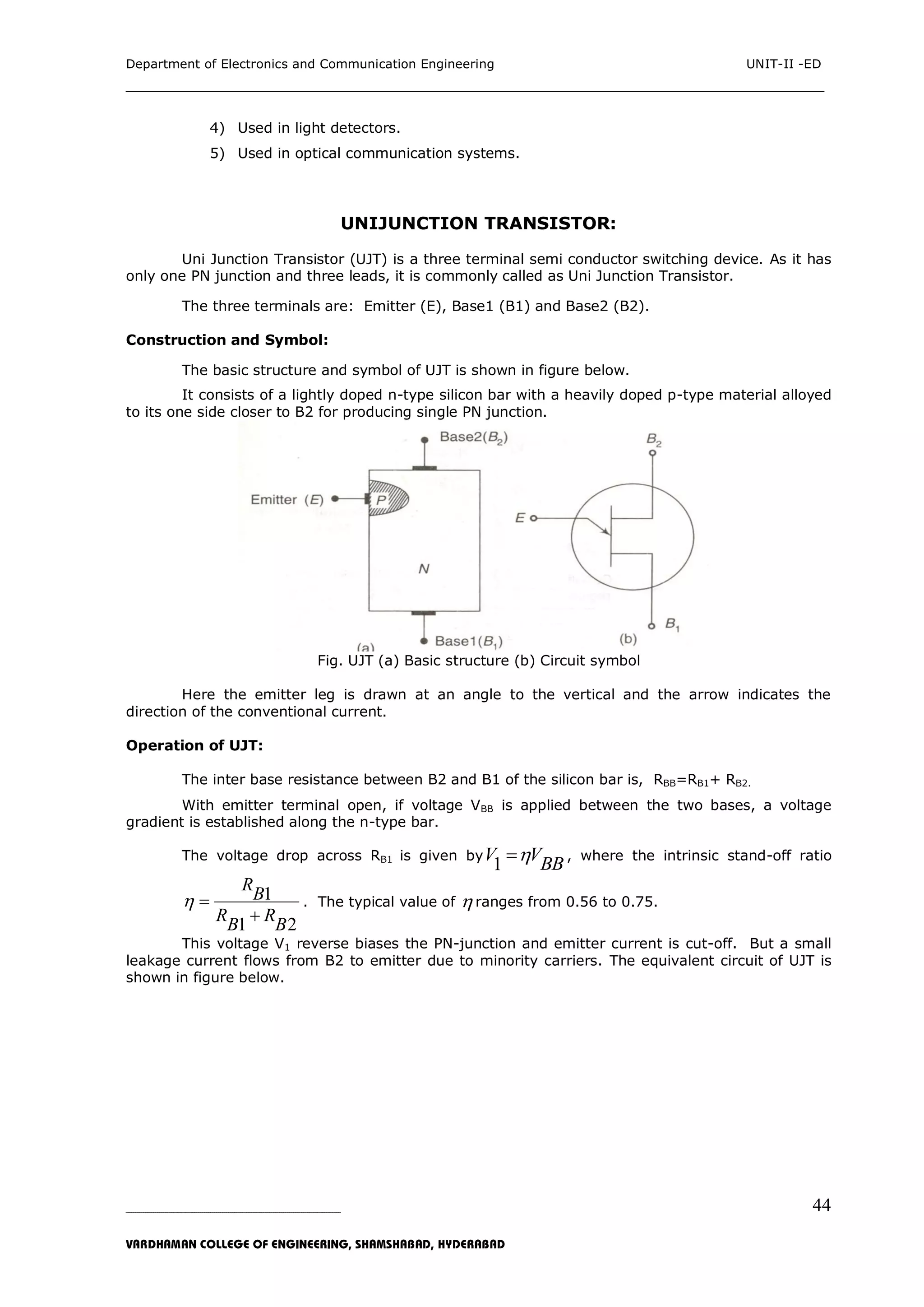Department of Electronics and Communication Engineering UNIT-II -ED
___________________________________________________________________________
_____________________________________________________________________________________________________________
VARDHAMAN COLLEGE OF ENGINEERING, SHAMSHABAD, HYDERABAD
44
4) Used in light detectors.
5) Used in optical communication systems.
UNIJUNCTION TRANSISTOR:
Uni Junction Transistor (UJT) is a three terminal semi conductor switching device. As it has
only one PN junction and three leads, it is commonly called as Uni Junction Transistor.
The three terminals are: Emitter (E), Base1 (B1) and Base2 (B2).
Construction and Symbol:
The basic structure and symbol of UJT is shown in figure below.
It consists of a lightly doped n-type silicon bar with a heavily doped p-type material alloyed
to its one side closer to B2 for producing single PN junction.
Fig. UJT (a) Basic structure (b) Circuit symbol
Here the emitter leg is drawn at an angle to the vertical and the arrow indicates the
direction of the conventional current.
Operation of UJT:
The inter base resistance between B2 and B1 of the silicon bar is, RBB=RB1+ RB2.
With emitter terminal open, if voltage VBB is applied between the two bases, a voltage
gradient is established along the n-type bar.
The voltage drop across RB1 is given by
1V VBB , where the intrinsic stand-off ratio
1
1 2
R
B
R RB B
 

. The typical value of  ranges from 0.56 to 0.75.
This voltage V1 reverse biases the PN-junction and emitter current is cut-off. But a small
leakage current flows from B2 to emitter due to minority carriers. The equivalent circuit of UJT is
shown in figure below.
 