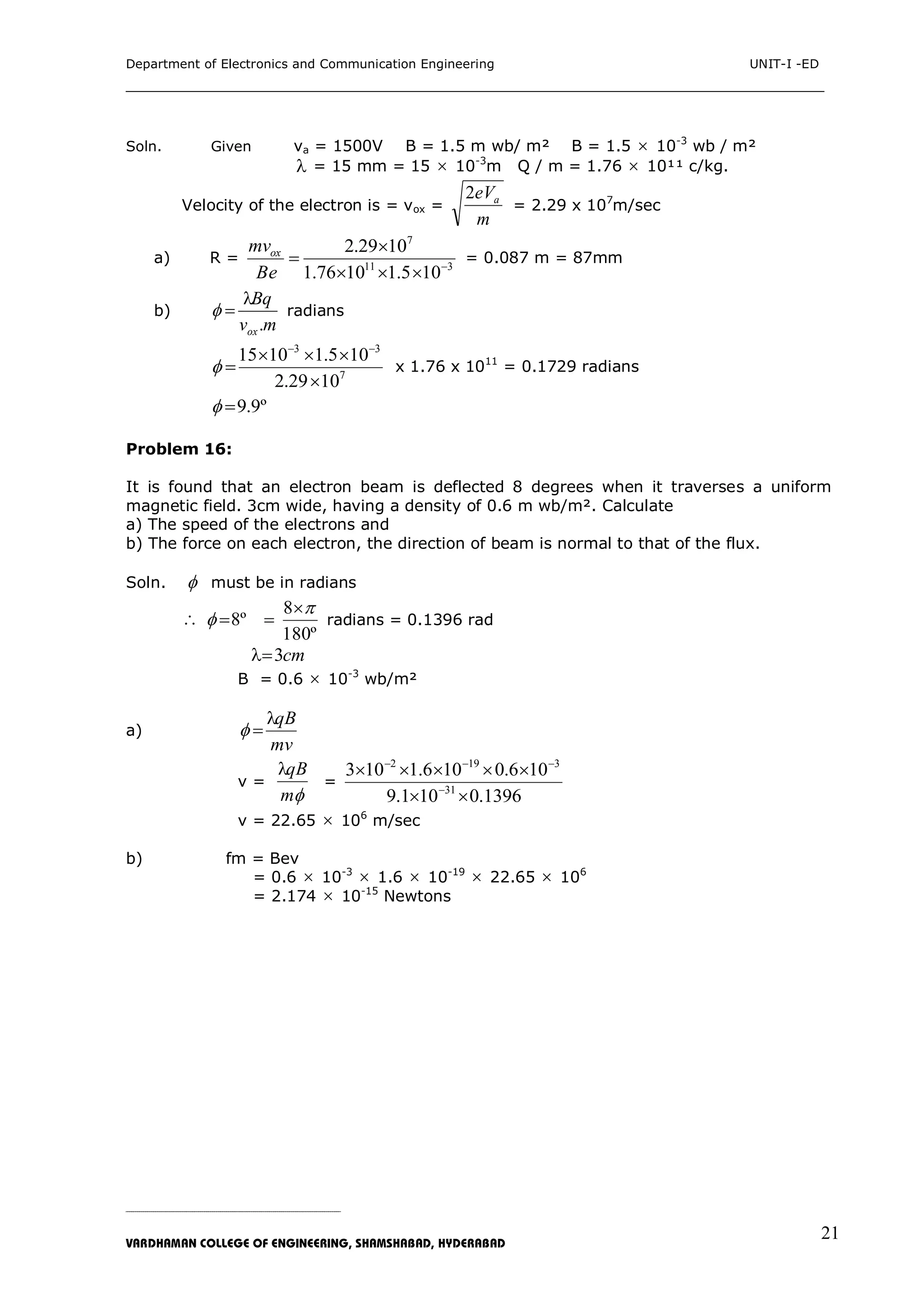 Department of Electronics and Communication Engineering UNIT-I -ED
___________________________________________________________________________
_____________________________________________________________________________________________________________
VARDHAMAN COLLEGE OF ENGINEERING, SHAMSHABAD, HYDERABAD
21
Soln. Given va = 1500V B = 1.5 m wb/ m² B = 1.5  10-3
wb / m²
 = 15 mm = 15  10-3
m Q / m = 1.76  10¹¹ c/kg.
Velocity of the electron is = vox =
m
eVa2
= 2.29 x 107
m/sec
a) R = 311
7
105.11076.1
1029.2




Be
mvox
= 0.087 m = 87mm
b)
mv
Bq
ox.

 radians
7
33
1029.2
105.11015




 x 1.76 x 1011
= 0.1729 radians
º9.9
Problem 16:
It is found that an electron beam is deflected 8 degrees when it traverses a uniform
magnetic field. 3cm wide, having a density of 0.6 m wb/m². Calculate
a) The speed of the electrons and
b) The force on each electron, the direction of beam is normal to that of the flux.
Soln.  must be in radians

º180
8
º8



 radians = 0.1396 rad
cm3
B = 0.6  10-3
wb/m²
a)
mv
qB

v =
m
qB
=
1396.0101.9
106.0106.1103
31
3192




v = 22.65  106
m/sec
b) fm = Bev
= 0.6  10-3
 1.6  10-19
 22.65  106
= 2.174  10-15
Newtons
 