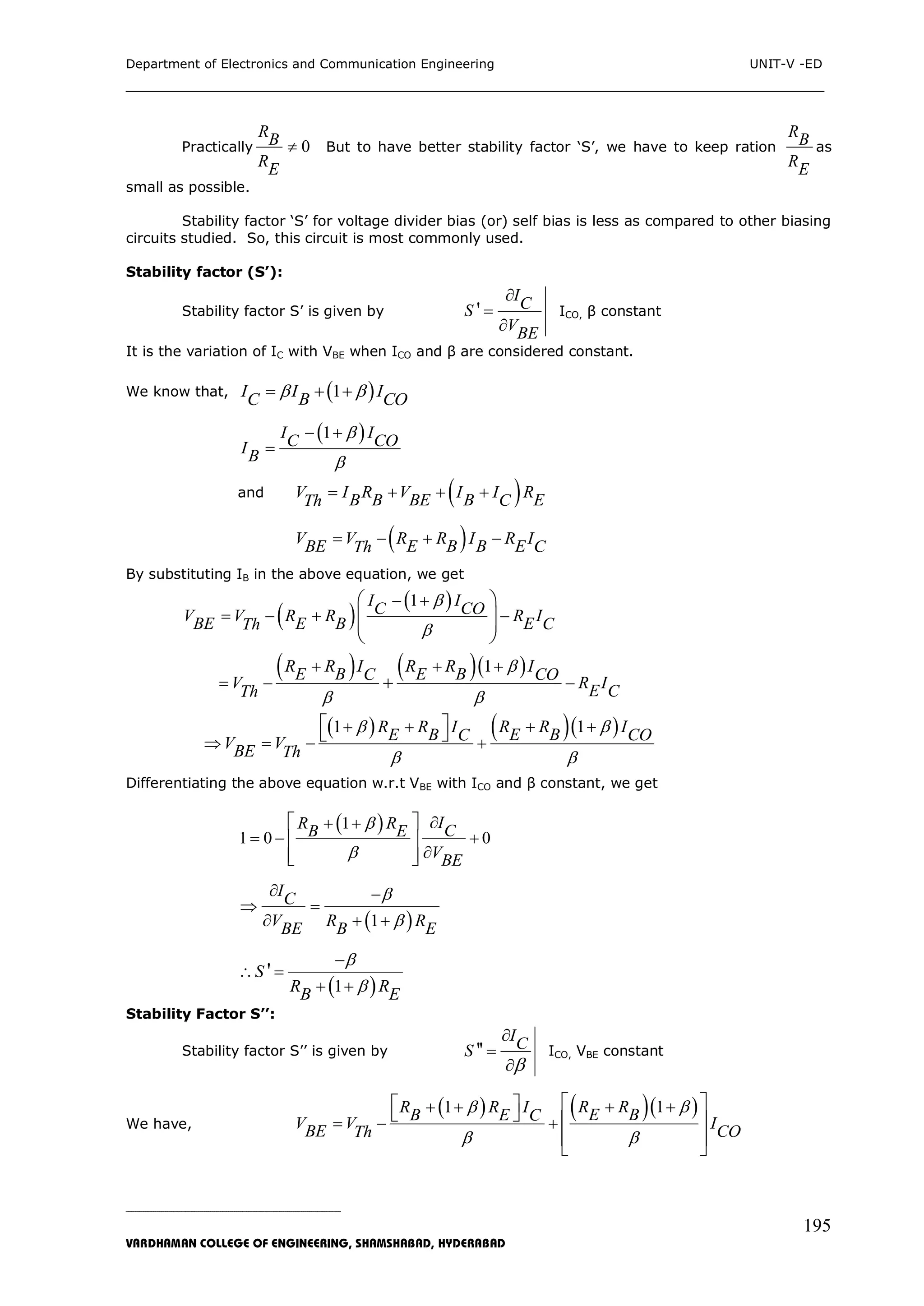 Department of Electronics and Communication Engineering UNIT-V -ED
___________________________________________________________________________
_____________________________________________________________________________________________________________
VARDHAMAN COLLEGE OF ENGINEERING, SHAMSHABAD, HYDERABAD
195
Practically 0
RB
RE
 But to have better stability factor „S‟, we have to keep ration
RB
RE
as
small as possible.
Stability factor „S‟ for voltage divider bias (or) self bias is less as compared to other biasing
circuits studied. So, this circuit is most commonly used.
Stability factor (S’):
Stability factor S‟ is given by '
ICS
VBE



ICO, β constant
It is the variation of IC with VBE when ICO and β are considered constant.
We know that,  1I I IBC CO   
 1I IC COIB


 

and  V I R V I I RB B BE B ECTh    
 V V R R I R IBE E B B E CTh   
By substituting IB in the above equation, we get
 
 1I IC COV V R R R IBE E B E CTh


 
   
 
  
 
    1R R I R R IE B E BC COV R IE CTh

 
  
  
    11 R R IR R I E BE B COCV VBE Th

 
  
   
 
 
Differentiating the above equation w.r.t VBE with ICO and β constant, we get
 1
1 0 0
IR R CB E
VBE


 
  

 
 
  
 1
IC
V R RBE B E


 
 
  
 1
'S
R RB E



 
 
Stability Factor S’’:
Stability factor S‟‟ is given by ''
ICS




ICO, VBE constant
We have,
    11 R RR R I E BB E CV V IBE COTh

 
  
  
  
   
 
 
 