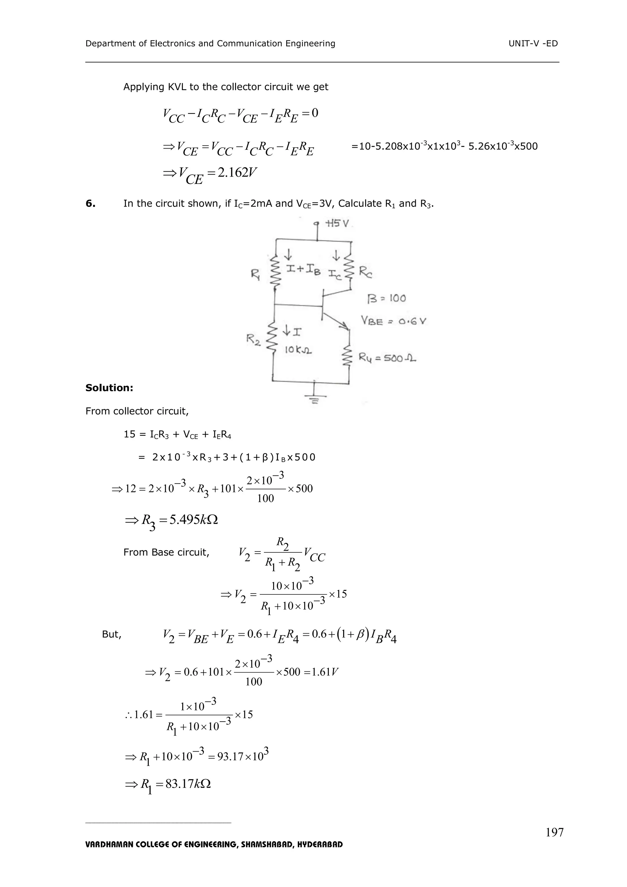 Department of Electronics and Communication Engineering UNIT-V -ED
___________________________________________________________________________
_____________________________________________________________________________________________________________
VARDHAMAN COLLEGE OF ENGINEERING, SHAMSHABAD, HYDERABAD
197
Applying KVL to the collector circuit we get
0V I R V I RE ECC C C CE  
V V I R I RE ECE CC C C    =10-5.208x10-3
x1x103
- 5.26x10-3
x500
2.162V V
CE
 
6. In the circuit shown, if IC=2mA and VCE=3V, Calculate R1 and R3.
Solution:
From collector circuit,
15 = ICR3 + VCE + IER4
= 2 x1 0 - 3
xR3 + 3 + (1 + β )I B x5 0 0
32 10312 2 10 101 5003 100
R
      
5.495
3
R k  
From Base circuit, 2
2
1 2
R
V VCCR R


310 10
152 310 101
V
R

  
 
But,  0.6 0.6 12 4 4V V V I R I RBE E E B      
32 10
0.6 101 500 1.612 100
V V

     
31 10
1.61 15
310 101R

  
 
3 310 10 93.17 101R     
83.171R k  
 