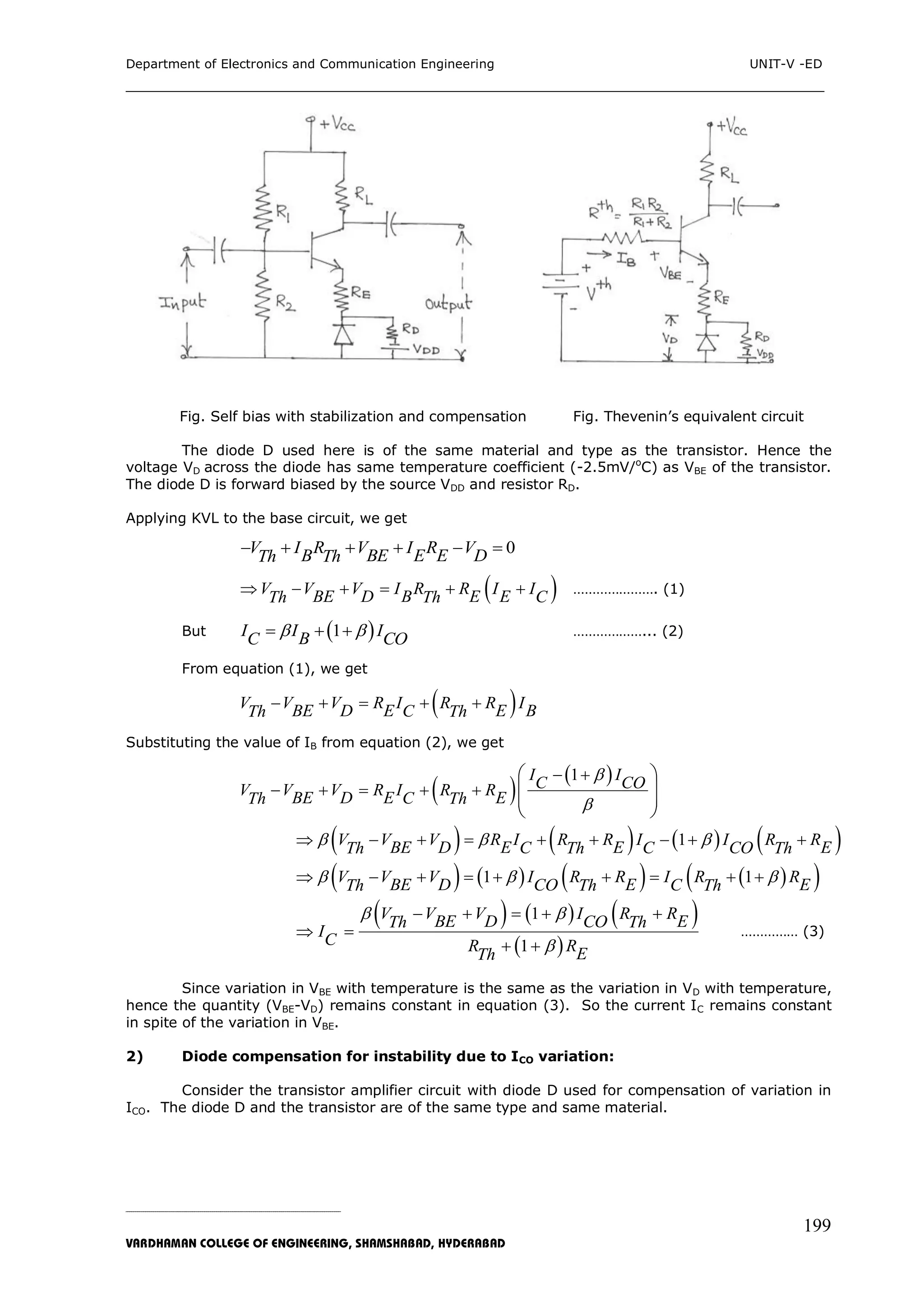 Department of Electronics and Communication Engineering UNIT-V -ED
___________________________________________________________________________
_____________________________________________________________________________________________________________
VARDHAMAN COLLEGE OF ENGINEERING, SHAMSHABAD, HYDERABAD
199
Fig. Self bias with stabilization and compensation Fig. Thevenin‟s equivalent circuit
The diode D used here is of the same material and type as the transistor. Hence the
voltage VD across the diode has same temperature coefficient (-2.5mV/o
C) as VBE of the transistor.
The diode D is forward biased by the source VDD and resistor RD.
Applying KVL to the base circuit, we get
0V I R V I R VB BE E E DTh Th     
 V V V I R R I IBE D B E E CTh Th      …………………. (1)
But  1I I IBC CO    ………………... (2)
From equation (1), we get
 V V V R I R R IBE D E E BCTh Th    
Substituting the value of IB from equation (2), we get
 
 1I IC COV V V R I R RBE D E ECTh Th


 
    
 
  
 
       1V V V R I R R I I R RBE D E E EC C COTh Th Th          
        1 1V V V I R R I R RBE D E ECO CTh Th Th          
     
 
1
1
V V V I R RBE D ECOTh Th
IC R RETh
 

    
 
 
…………… (3)
Since variation in VBE with temperature is the same as the variation in VD with temperature,
hence the quantity (VBE-VD) remains constant in equation (3). So the current IC remains constant
in spite of the variation in VBE.
2) Diode compensation for instability due to ICO variation:
Consider the transistor amplifier circuit with diode D used for compensation of variation in
ICO. The diode D and the transistor are of the same type and same material.
 