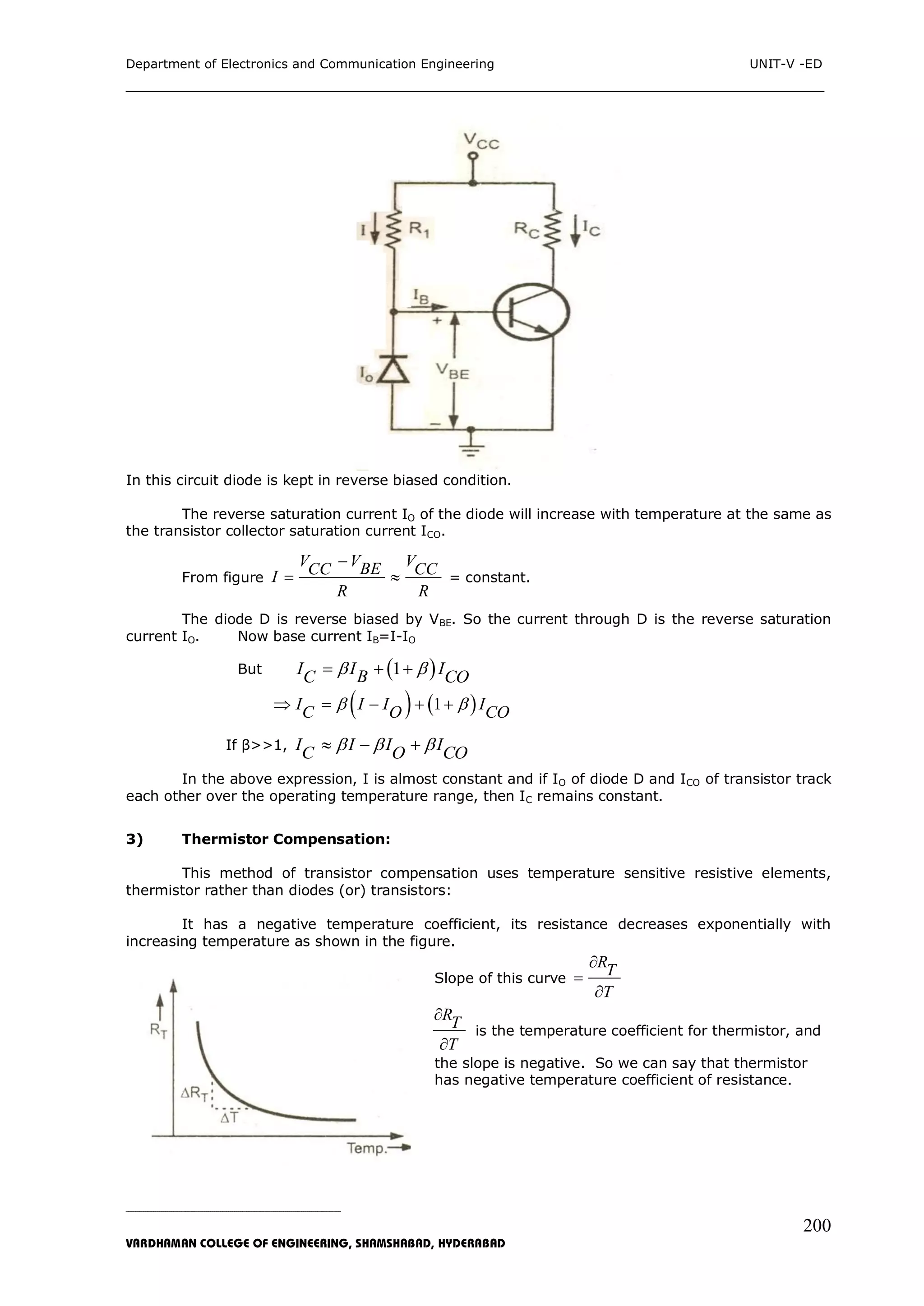 Department of Electronics and Communication Engineering UNIT-V -ED
___________________________________________________________________________
_____________________________________________________________________________________________________________
VARDHAMAN COLLEGE OF ENGINEERING, SHAMSHABAD, HYDERABAD
200
In this circuit diode is kept in reverse biased condition.
The reverse saturation current IO of the diode will increase with temperature at the same as
the transistor collector saturation current ICO.
From figure
V V VBECC CCI
R R

  = constant.
The diode D is reverse biased by VBE. So the current through D is the reverse saturation
current IO. Now base current IB=I-IO
But  1I I IBC CO   
   1I I I IC O CO     
If β>>1, I I I IC O CO    
In the above expression, I is almost constant and if IO of diode D and ICO of transistor track
each other over the operating temperature range, then IC remains constant.
3) Thermistor Compensation:
This method of transistor compensation uses temperature sensitive resistive elements,
thermistor rather than diodes (or) transistors:
It has a negative temperature coefficient, its resistance decreases exponentially with
increasing temperature as shown in the figure.
Slope of this curve
RT
T



RT
T


is the temperature coefficient for thermistor, and
the slope is negative. So we can say that thermistor
has negative temperature coefficient of resistance.
 