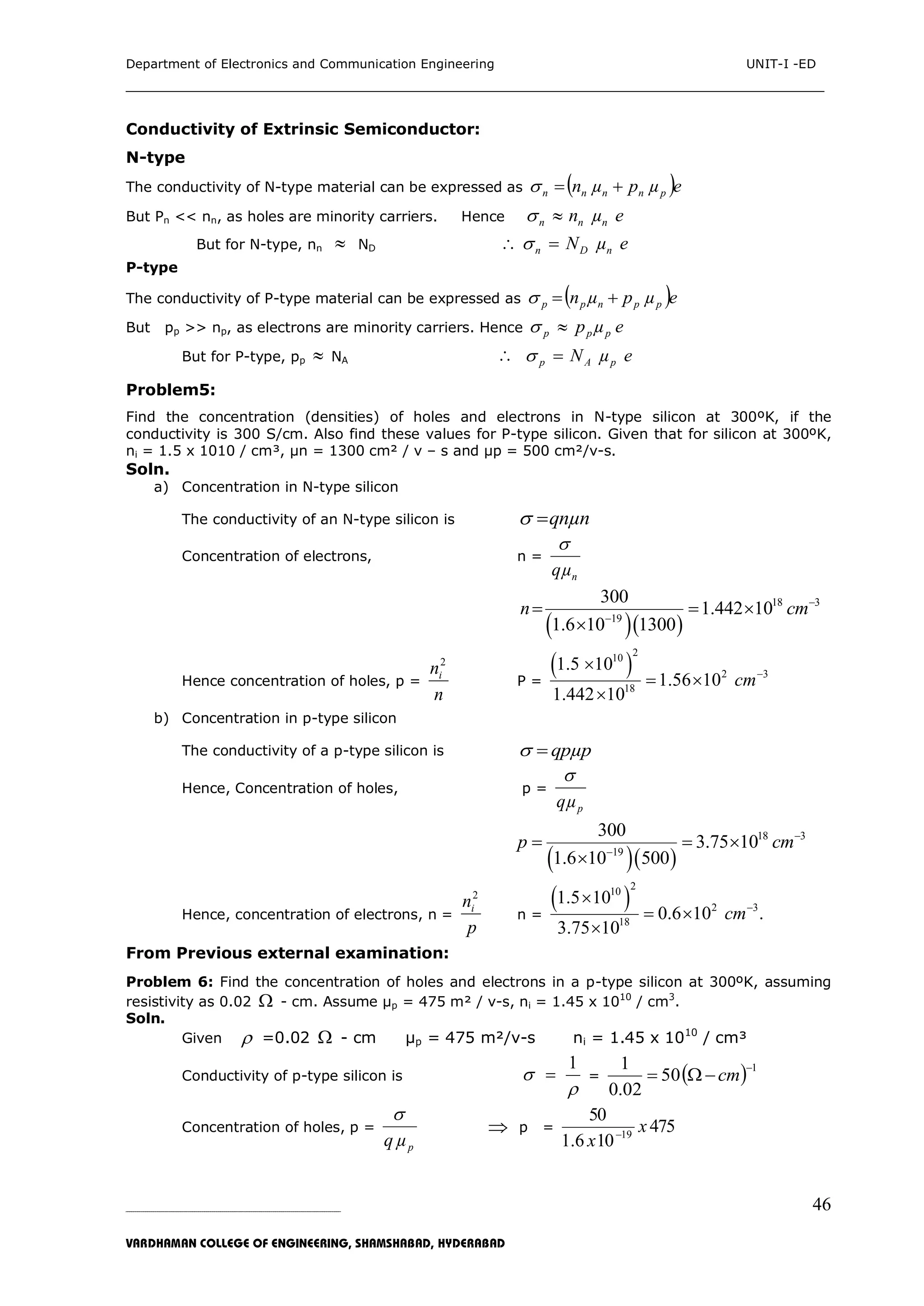 Department of Electronics and Communication Engineering UNIT-I -ED
___________________________________________________________________________
_____________________________________________________________________________________________________________
VARDHAMAN COLLEGE OF ENGINEERING, SHAMSHABAD, HYDERABAD
46
Conductivity of Extrinsic Semiconductor:
N-type
The conductivity of N-type material can be expressed as  eµpµn pnnnn 
But Pn << nn, as holes are minority carriers. Hence eµn nnn 
But for N-type, nn  ND eµN nDn  
P-type
The conductivity of P-type material can be expressed as  eµpµn ppnpp 
But pp >> np, as electrons are minority carriers. Hence eµp ppp 
But for P-type, pp  NA  eµN pAp 
Problem5:
Find the concentration (densities) of holes and electrons in N-type silicon at 300ºK, if the
conductivity is 300 S/cm. Also find these values for P-type silicon. Given that for silicon at 300ºK,
ni = 1.5 x 1010 / cm³, µn = 1300 cm² / v – s and µp = 500 cm²/v-s.
Soln.
a) Concentration in N-type silicon
The conductivity of an N-type silicon is qnµn
Concentration of electrons, n =
nqµ

  
18 3
19
300
1.442 10
1.6 10 1300
n cm

  

Hence concentration of holes, p =
n
ni
2
P =
 
2
10
2 3
18
1.5 10
1.56 10
1.442 10
cm

 

b) Concentration in p-type silicon
The conductivity of a p-type silicon is qpµp
Hence, Concentration of holes, p =
pqµ

  
18 3
19
300
3.75 10
1.6 10 500
p cm

  

Hence, concentration of electrons, n =
p
ni
2
n =
 
2
10
2 3
18
1.5 10
0.6 10 .
3.75 10
cm

 

From Previous external examination:
Problem 6: Find the concentration of holes and electrons in a p-type silicon at 300ºK, assuming
resistivity as 0.02  - cm. Assume µp = 475 m² / v-s, ni = 1.45 x 1010
/ cm3
.
Soln.
Given  =0.02  - cm µp = 475 m²/v-s ni = 1.45 x 1010
/ cm³
Conductivity of p-type silicon is
1


 =   1
50
02.0
1 
 cm
Concentration of holes, p =
pµq

 p = 475
106.1
50
19
x
x 
 