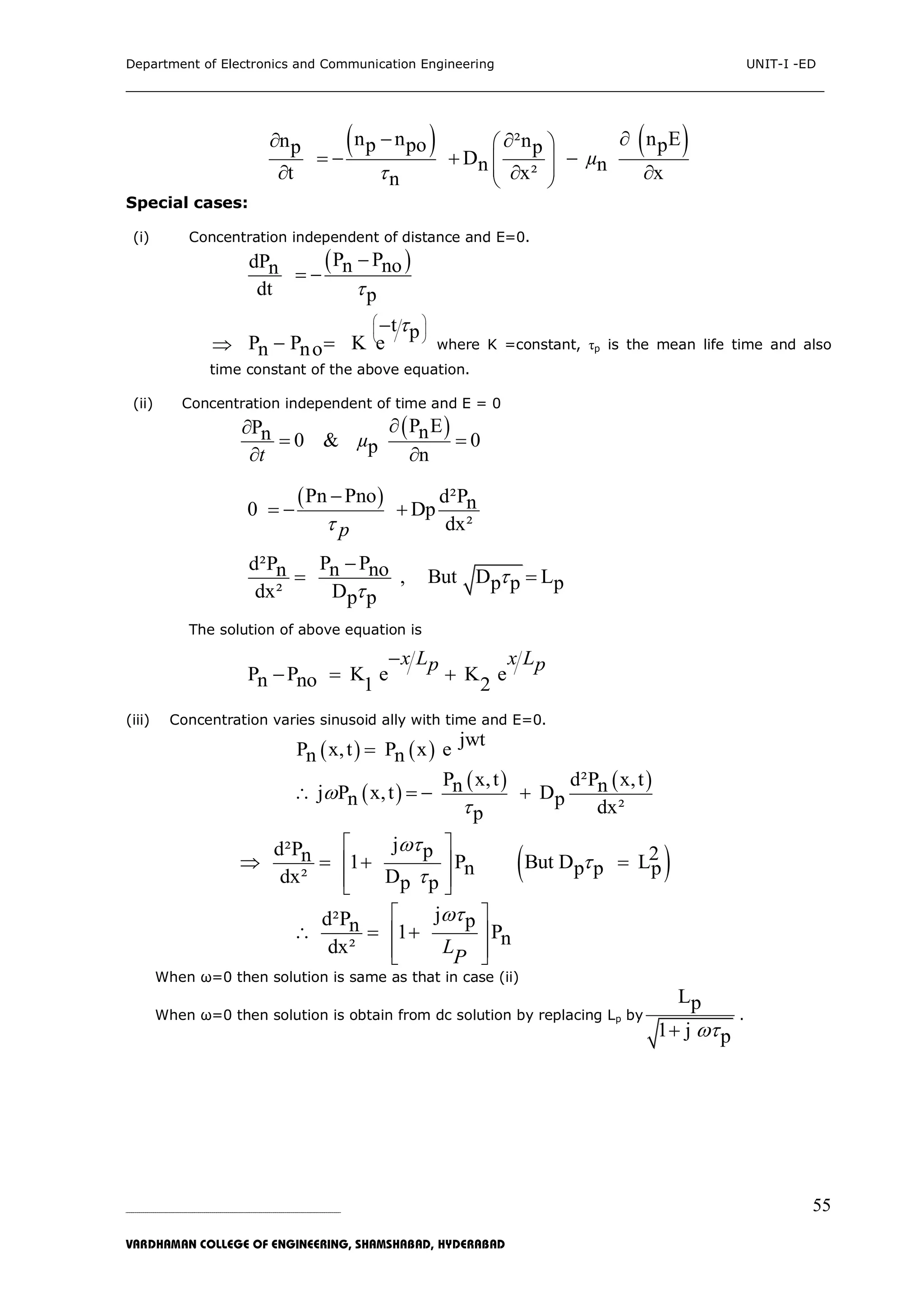 Department of Electronics and Communication Engineering UNIT-I -ED
___________________________________________________________________________
_____________________________________________________________________________________________________________
VARDHAMAN COLLEGE OF ENGINEERING, SHAMSHABAD, HYDERABAD
55
   n n n En ²np po pp p
Dn nt x² xn
µ

 
 
 
 
  
   
  
Special cases:
(i) Concentration independent of distance and E=0.
 P PdP n non
dt p

 

t p
P P K en no
 
 
 

  where K =constant, τp is the mean life time and also
time constant of the above equation.
(ii) Concentration independent of time and E = 0
 P EP nn 0 & 0p n
µ
t

 
 
 Pn Pno d²Pn0 Dp
dx²p

  
P Pd²P n non , But D Lp p pdx² Dp p



 
The solution of above equation is
P P K e K en no 1 2
x L x Lp p
  
(iii) Concentration varies sinusoid ally with time and E=0.
    jwt
P x,t P x en n
 
   P x,t d²P x,tn nj P x,t Dn p dx²p


   
 
jd²P p 2n 1 P But D Ln p p pdx² Dp p



 
 
  
   
jd²P pn 1 Pndx² L
P
 
 
  
  
When ω=0 then solution is same as that in case (ii)
When ω=0 then solution is obtain from dc solution by replacing Lp by
Lp
1 j p
.
 