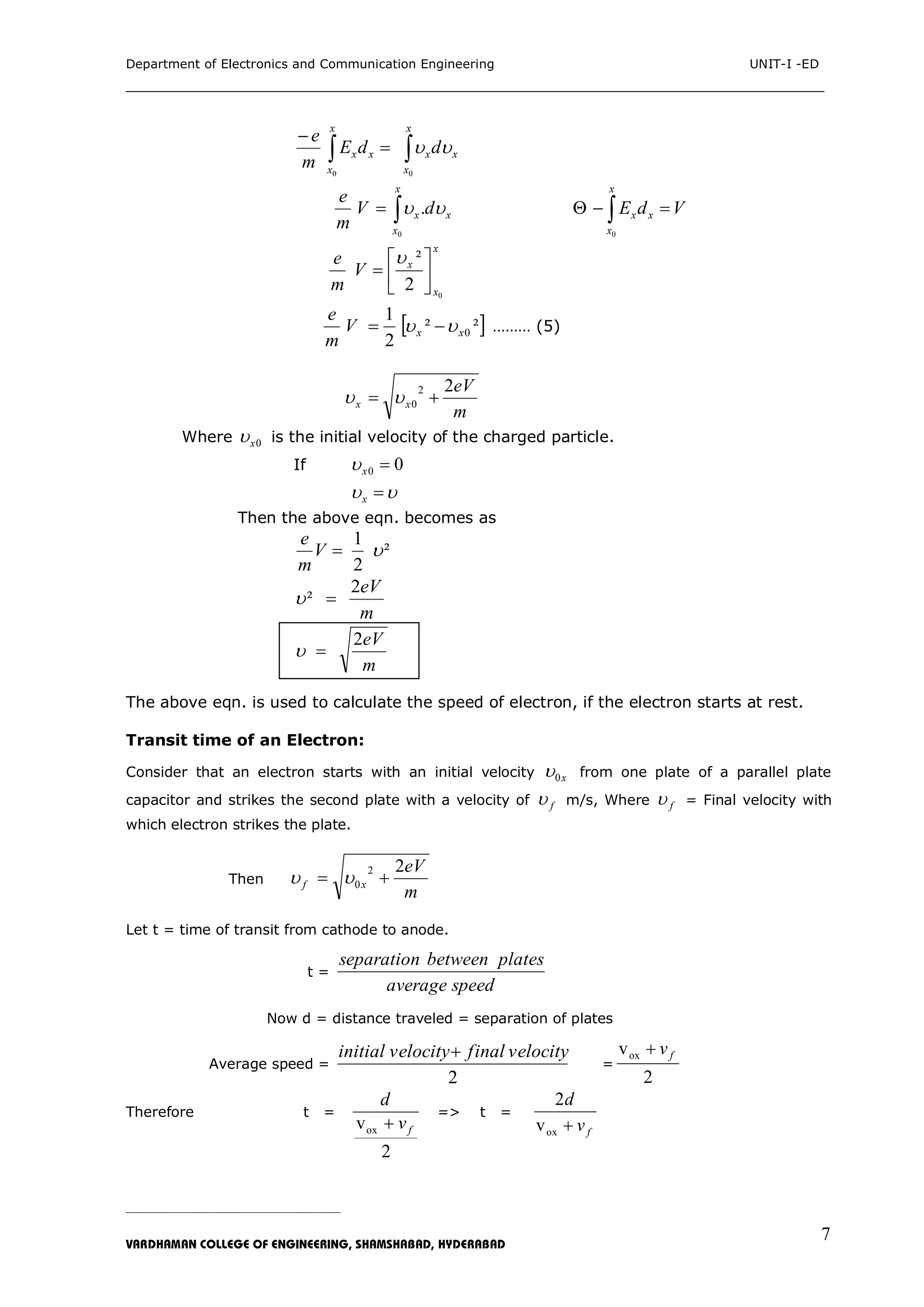 Department of Electronics and Communication Engineering UNIT-I -ED
___________________________________________________________________________
_____________________________________________________________________________________________________________
VARDHAMAN COLLEGE OF ENGINEERING, SHAMSHABAD, HYDERABAD
7
 

x
x
xx
x
x
xx ddE
m
e
00


x
x
xx dV
m
e
0
.   
x
x
xx VdE
0

x
x
x
V
m
e
0
2
²








 ²²
2
1
0xxV
m
e
  ……… (5)
m
eV
xx
22
0  
Where 0x is the initial velocity of the charged particle.
If 00 x
 x
Then the above eqn. becomes as
²
2
1
V
m
e
m
eV2
² 
m
eV2

The above eqn. is used to calculate the speed of electron, if the electron starts at rest.
Transit time of an Electron:
Consider that an electron starts with an initial velocity x0 from one plate of a parallel plate
capacitor and strikes the second plate with a velocity of f m/s, Where f = Final velocity with
which electron strikes the plate.
Then
m
eV
xf
22
0  
Let t = time of transit from cathode to anode.
t =
speedaverage
platesbetweenseparation
Now d = distance traveled = separation of plates
Average speed =
2
velocityfinalvelocityinitial 
=
2
vox fv
Therefore t =
2
vox fv
d

=> t =
fv
d
oxv
2
 