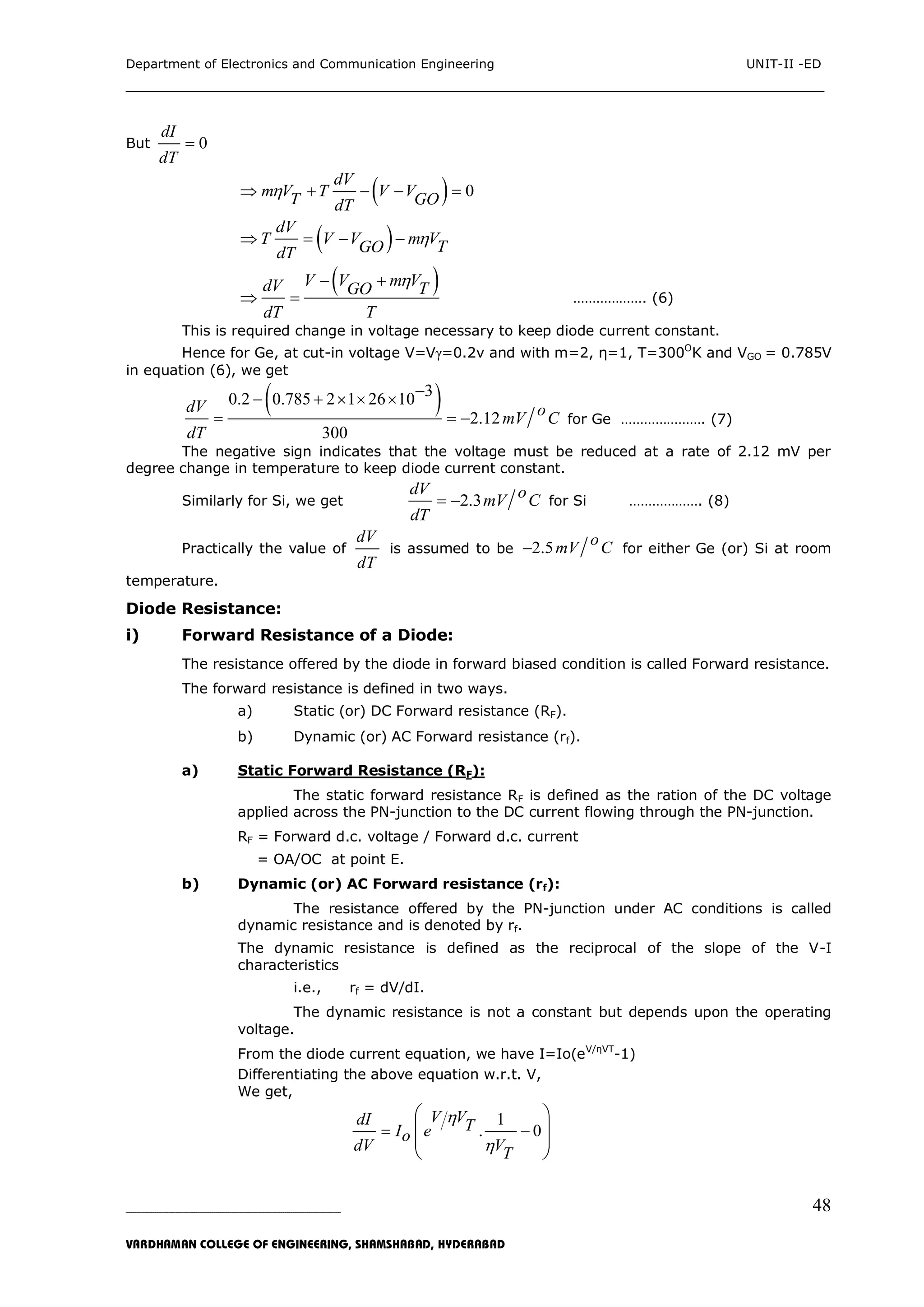 Department of Electronics and Communication Engineering UNIT-II -ED
___________________________________________________________________________
_____________________________________________________________________________________________________________
VARDHAMAN COLLEGE OF ENGINEERING, SHAMSHABAD, HYDERABAD
48
But 0
dI
dT

  0
dV
m V T V VT GOdT
    
 dV
T V V m VTGOdT
   
 V V m VdV TGO
dT T
 
  ………………. (6)
This is required change in voltage necessary to keep diode current constant.
Hence for Ge, at cut-in voltage V=Vγ=0.2v and with m=2, η=1, T=300O
K and VGO = 0.785V
in equation (6), we get
 30.2 0.785 2 1 26 10
2.12
300
dV omV C
dT
    
   for Ge …………………. (7)
The negative sign indicates that the voltage must be reduced at a rate of 2.12 mV per
degree change in temperature to keep diode current constant.
Similarly for Si, we get 2.3
dV omV C
dT
  for Si ………………. (8)
Practically the value of
dV
dT
is assumed to be 2.5 omV C for either Ge (or) Si at room
temperature.
Diode Resistance:
i) Forward Resistance of a Diode:
The resistance offered by the diode in forward biased condition is called Forward resistance.
The forward resistance is defined in two ways.
a) Static (or) DC Forward resistance (RF).
b) Dynamic (or) AC Forward resistance (rf).
a) Static Forward Resistance (RF):
The static forward resistance RF is defined as the ration of the DC voltage
applied across the PN-junction to the DC current flowing through the PN-junction.
RF = Forward d.c. voltage / Forward d.c. current
= OA/OC at point E.
b) Dynamic (or) AC Forward resistance (rf):
The resistance offered by the PN-junction under AC conditions is called
dynamic resistance and is denoted by rf.
The dynamic resistance is defined as the reciprocal of the slope of the V-I
characteristics
i.e., rf = dV/dI.
The dynamic resistance is not a constant but depends upon the operating
voltage.
From the diode current equation, we have I=Io(eV/ηVT
-1)
Differentiating the above equation w.r.t. V,
We get,
1
. 0
V VdI TI eo
dV VT


 
 
 
 
 
 
