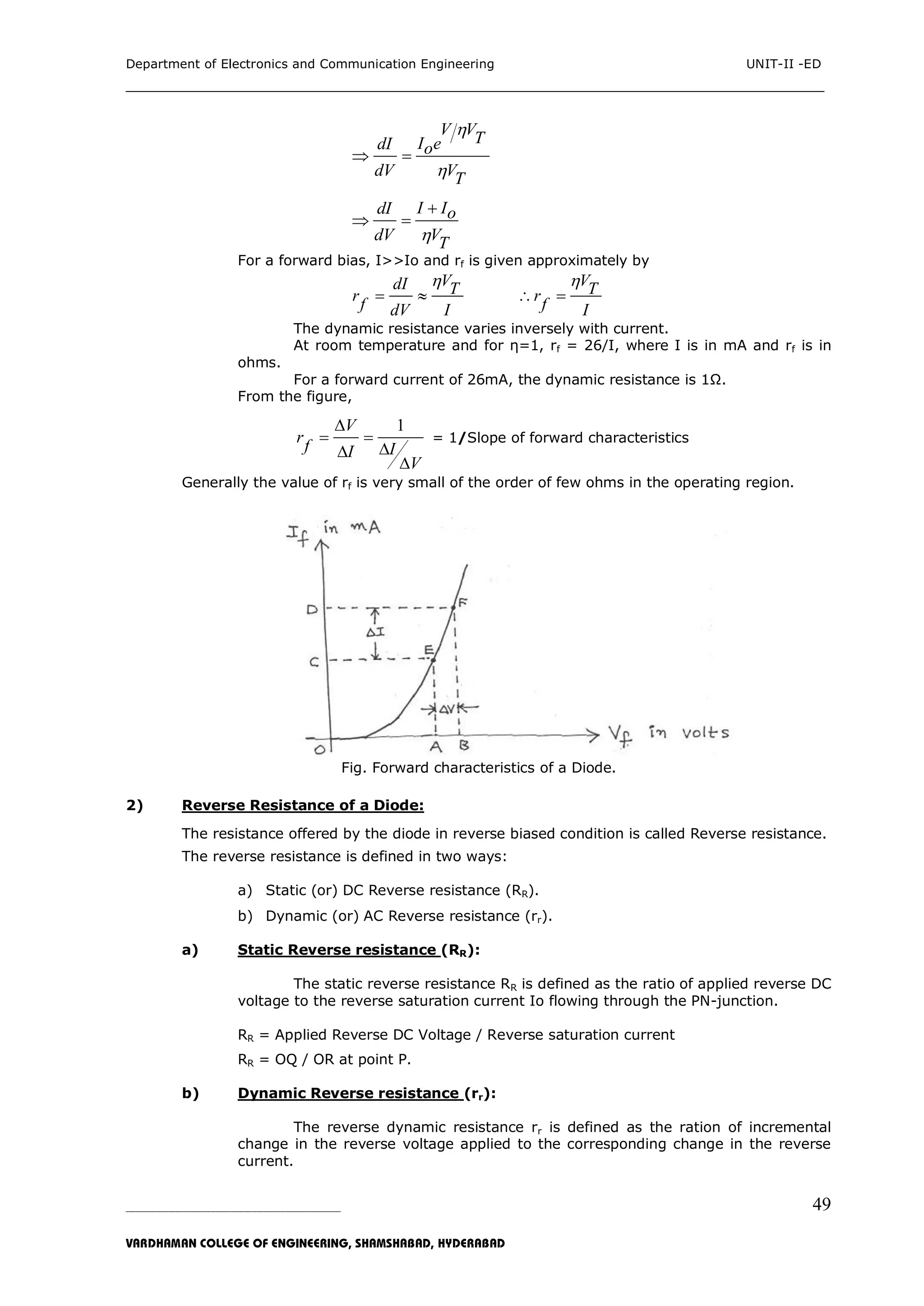 Department of Electronics and Communication Engineering UNIT-II -ED
___________________________________________________________________________
_____________________________________________________________________________________________________________
VARDHAMAN COLLEGE OF ENGINEERING, SHAMSHABAD, HYDERABAD
49
V VTI edI o
dV VT


 
I IdI o
dV VT

 
For a forward bias, I>>Io and rf is given approximately by
VdI Tr
f dV I

 
VTr
f I

 
The dynamic resistance varies inversely with current.
At room temperature and for η=1, rf = 26/I, where I is in mA and rf is in
ohms.
For a forward current of 26mA, the dynamic resistance is 1Ω.
From the figure,
1V
r
f II
V

 


= 1/Slope of forward characteristics
Generally the value of rf is very small of the order of few ohms in the operating region.
Fig. Forward characteristics of a Diode.
2) Reverse Resistance of a Diode:
The resistance offered by the diode in reverse biased condition is called Reverse resistance.
The reverse resistance is defined in two ways:
a) Static (or) DC Reverse resistance (RR).
b) Dynamic (or) AC Reverse resistance (rr).
a) Static Reverse resistance (RR):
The static reverse resistance RR is defined as the ratio of applied reverse DC
voltage to the reverse saturation current Io flowing through the PN-junction.
RR = Applied Reverse DC Voltage / Reverse saturation current
RR = OQ / OR at point P.
b) Dynamic Reverse resistance (rr):
The reverse dynamic resistance rr is defined as the ration of incremental
change in the reverse voltage applied to the corresponding change in the reverse
current.
 