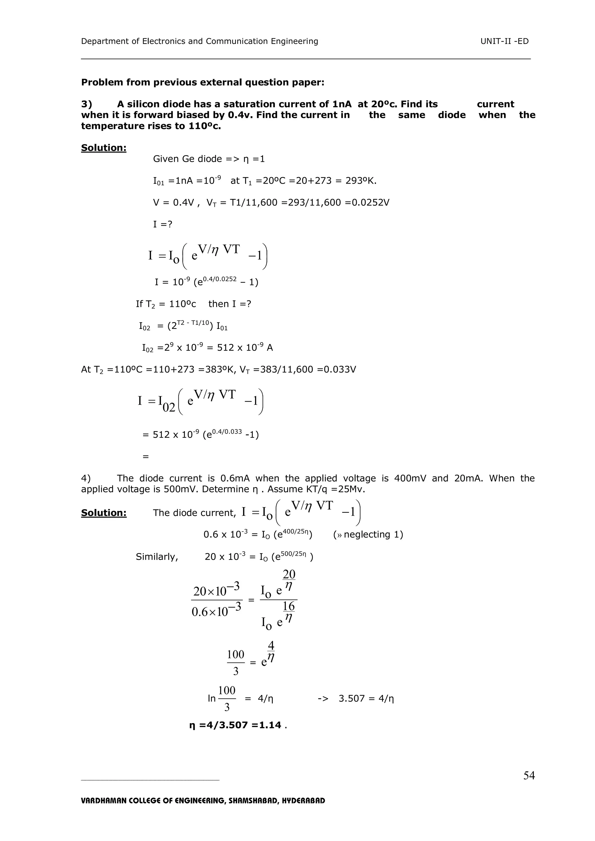 Department of Electronics and Communication Engineering UNIT-II -ED
___________________________________________________________________________
_____________________________________________________________________________________________________________
VARDHAMAN COLLEGE OF ENGINEERING, SHAMSHABAD, HYDERABAD
54
Problem from previous external question paper:
3) A silicon diode has a saturation current of 1nA at 20ºc. Find its current
when it is forward biased by 0.4v. Find the current in the same diode when the
temperature rises to 110ºc.
Solution:
Given Ge diode => η =1
I01 =1nA =10-9
at T1 =20ºC =20+273 = 293ºK.
V = 0.4V , VT = T1/11,600 =293/11,600 =0.0252V
I =?
V/ VTI I e 1o
 
 
 
 
I = 10-9
(e0.4/0.0252
– 1)
If T2 = 110ºc then I =?
I02 = (2T2 - T1/10
) I01
I02 =29
x 10-9
= 512 x 10-9
A
At T2 =110ºC =110+273 =383ºK, VT =383/11,600 =0.033V
V/ VTI I e 1
02
 
 
 
 
= 512 x 10-9
(e0.4/0.033
-1)
=
4) The diode current is 0.6mA when the applied voltage is 400mV and 20mA. When the
applied voltage is 500mV. Determine η . Assume KT/q =25Mv.
Solution: The diode current,
V/ VTI I e 1o
 
 
 
 
0.6 x 10-3
= IO (e400/25η
) (» neglecting 1)
Similarly, 20 x 10-3
= IO (e500/25η
)
320 10
30.6 10


=
20
I eo
16
I eo


100
3
=
4
e
ln
100
3
= 4/η -> 3.507 = 4/η
η =4/3.507 =1.14 .
 